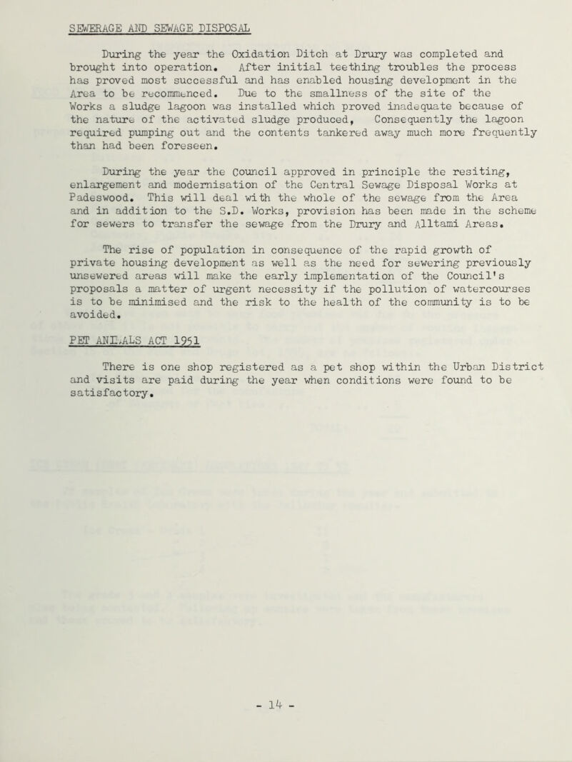 SEWERAGE AMD SEWAGE DISPOSAL During the year the Oxidation Ditch at Drury was completed and brought into operation. After initial teething troubles the process has proved most successful and has enabled housing development in the Area to be recommenced. Due to the smallness of the site of the Works a sludge lagoon was installed which proved inadequate because of the nature of the activated sludge produced, Consequently the lagoon required pumping out and the contents tankered away much more frequently than had been foreseen. During the year the Council approved in principle the resiting, enlargement and modernisation of the Central Sewage Disposal Works at Padeswood. This will deal with the whole of the sewage from the Area and in addition to the S.D. Works, provision has been made in the scheme for sewers to transfer the sewage from the Drury and Alltami Areas. The rise of population in consequence of the rapid growth of private housing development as well as the need for sewering previously unsewered areas will make the early implementation of the Council’s proposals a matter of urgent necessity if the pollution of watercourses is to be minimised and the risk to the health of the community is to be avoided. PER1 ADIhALS ACT 1951 There is one shop registered as a pet shop within the Urban District and visits are paid during the year when conditions were found to be satisfactory. - 14 -