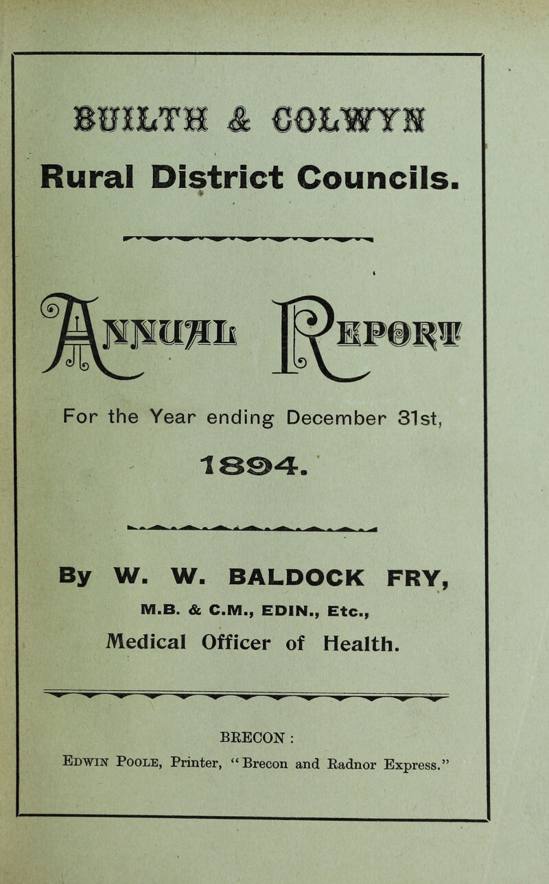 BWSIiTH & COBWYH Rural District Councils. * For the Year ending December 31st, 18©4 By W. W. BALDOCK FRY, M.B. & C.M., EDIN., Etc., Medical Officer of Health. BEECON: Edwin Poole, Printer, “Brecon and Eadnor Express.”