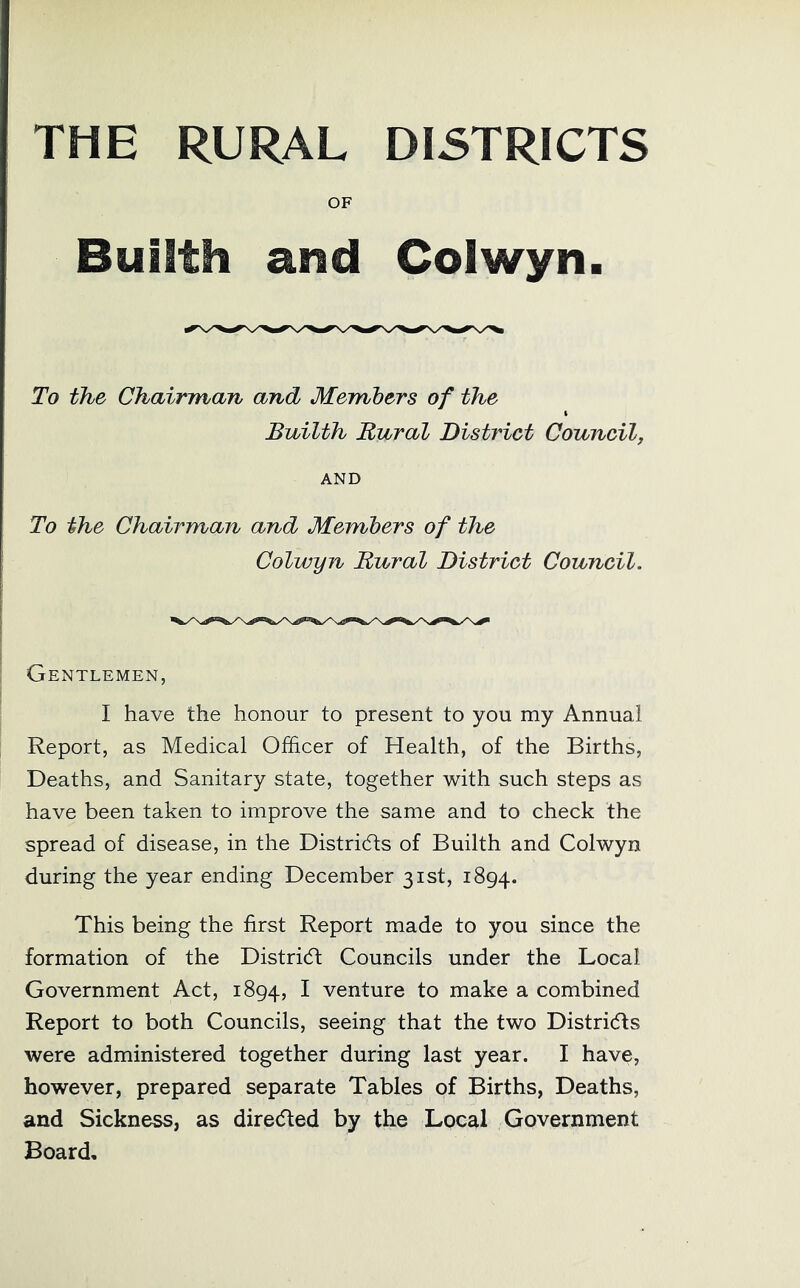 THE RURAL DISTRICTS OF Builth and Colwyn. To the Chairman and Members of the Builth Rural District Council, AND To the Chairman and Members of the Colwyn Rural District Council. Gentlemen, I have the honour to present to you my Annual Report, as Medical Officer of Health, of the Births, Deaths, and Sanitary state, together with such steps as have been taken to improve the same and to check the spread of disease, in the Distridts of Builth and Colwyn during the year ending December 31st, 1894. This being the first Report made to you since the formation of the Distridt Councils under the Local Government Act, 1894, ^ venture to make a combined Report to both Councils, seeing that the two Distridts were administered together during last year. I have, however, prepared separate Tables of Births, Deaths, and Sickness, as diredted by the Local Government Board,