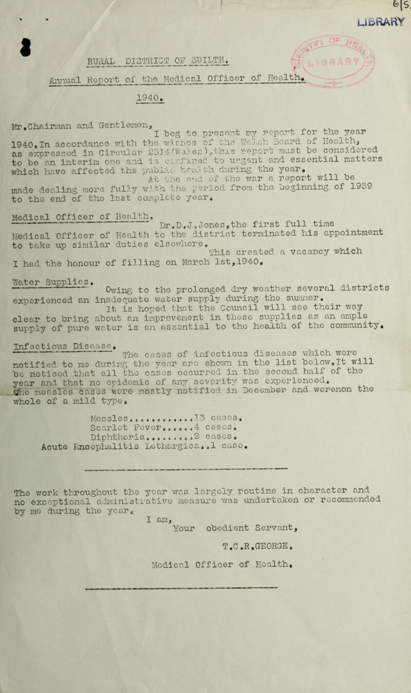 U&RARY RURAL DISTRICT OF BUILTH, Annual Report of the Medical Officer of Health, 1940. Mr,Chairman and Gentlemen, , „ I Leg to present my report for the year 1940.In accordance with the wishes of the Welsh Board of Health, as expressed in Circular 2314(Wales) ^ohis report mas b he considered to Le an interim one and is ccrfxrec'. to urgent and essential matters which have affected the public, hearth during the year. At the end of the war a report will Le made dealing more fully with the period from the beginning of 1939 to tho end of tho last complete year. Medical Officer of Health, - Dr#Dtj#Jones,the first full time liedical Officer of Health to tho district terminated his appointment to take up similar duties elsewhere« This created a vacancy/ which I had the honour of filling on March 1st,1940. Water Supplies. ,. . . •— ‘ Owing to the prolonged dry weather several districts experienced an inadequate water supply during the summer. It is hoped that the Council will see their way clear to bring about an improvement in these supplies as an ample supply of pure water is an essential to tho health of the community. Infectious Disease, case3 of infectious diseases which were notified to me during the 37-ear are shown in the list below.lt will bo noticed that all tho casos occurred in tho second half of the year and that no epidemic of any severity/- was experienced. ^hc measles cases wore mostly notified in December and werenon the whole of a mild type# Measles.,0.........13 cases. Scarlet Fever,...o.4 cases. Diphtheria,.2 cases. Acute Enoephalitis Lethargica.,1 case. The work throughout tho jos.r was largely routine in character and no exceptional administrative measure was undertaken or recommended by mo during the year. I am, Your obedient Servant, T.C.R,GEORGE, Medical Officer of Health.