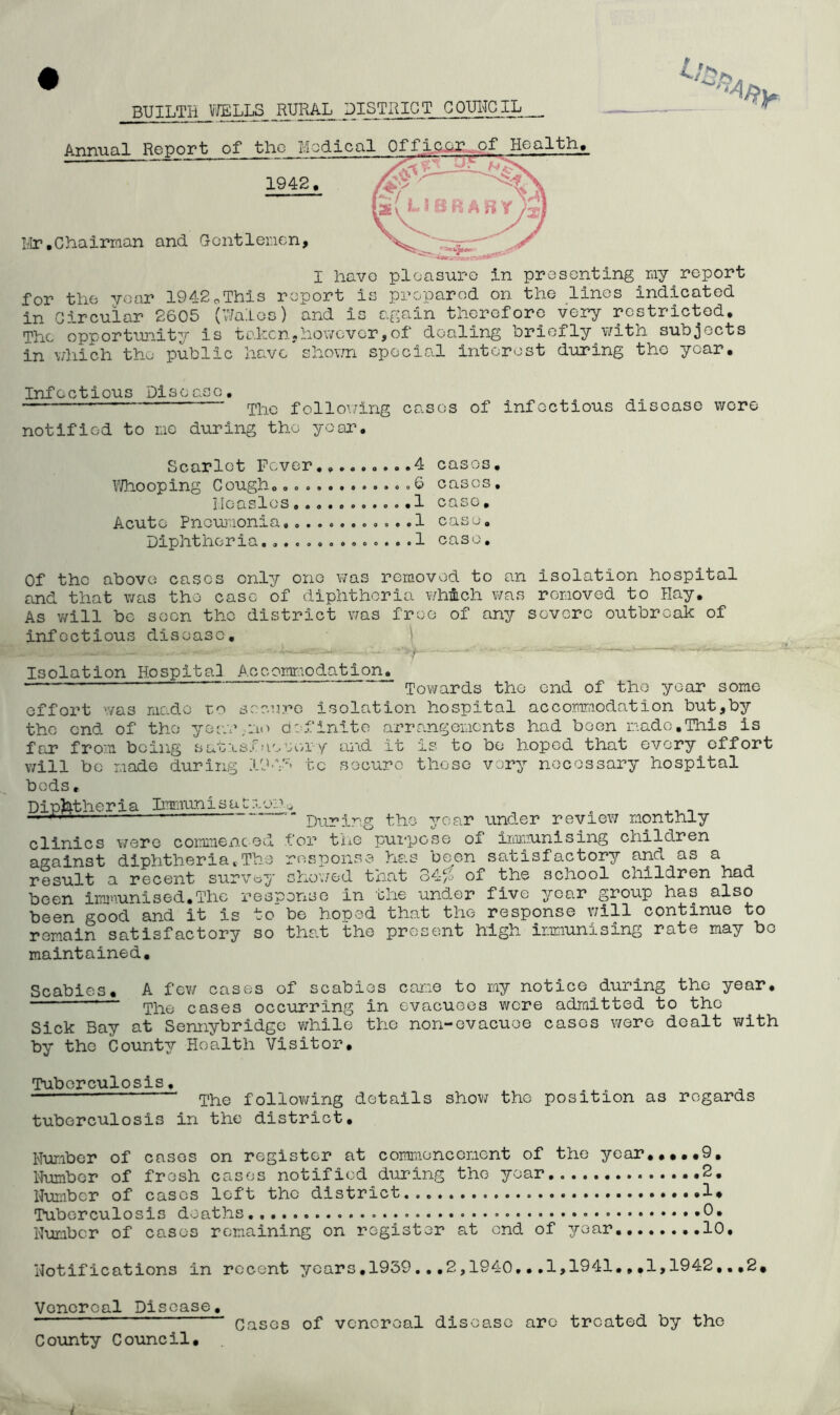 BUILTH WELLS RURAL DISTRICT CQUITOIL Annual Report of the Medico 1942. Mr.Chairman and Gentlemen, I have pleasure in presenting my report for the year 1942pThis report is prepared on the lines indicated in Circular 2605 (Wales) and is again therefore very restricted. The opportunity is taken,however,of dealing briefly v/itn subjects in which the public have shown special interest during the year. Infectious Disease. Tho following cases of infectious disease were notified to no during tho year. Scarlet Fever.........4 cases. Whooping Cough. ....6 cases. Measles...........1 case. Acute Pneumonia,. .....1 case. Diphtheria..............1 case. Of the above cases only one was removed to an isolation hospital and that was tho case of diphtheria which was removed to Hay. As will be seen tho district was free of any severe outbreak of infectious disease. Isolation Hospital Accommodation. ' ' Towards tho end of the year some effort was made to secure Isolation hospital accommodation but,by tho end of tho yoar.no definite arrangements had been made,This is far from being satisfactory and it is to be hoped that every effort will be made during 19-V^ to secure these very necessary hospital bods, Diphtheria Immunisaitor During the year under review monthly clinics were commenced for the purpose of immunising children response has boon satisfactory and as a showed that 34# of the school children had been immunised.The response In the under five year group has also  be hoped that the response will continue to that the present high immunising rate may bo against diphtheria t. The result a recent survey been good and it is to romain satisfactory so maintained. Scabies. A few cases of scabies came to my notice^during the year. The cases occurring in evacuees were admitted to tho Sick Bay at Sennybridge while tho non-evacuee cases were dealt with by the County Health Visitor. Tuberculosis. ' The following details show the position as regards tuberculosis in the district. Number of casos on register at commencement of the year.....9, Number of fresh cases notified during tho year 2. Number of cases left tho district 1* Tuberculosis deaths . .0. Number of cases remaining on register at end of year 10. Notifications in recent years.1939...2,1940,•.1,1941.».1,1942,,,2, Venereal Disease. ““ 1 Cases of venereal disease are treated by the County Council.