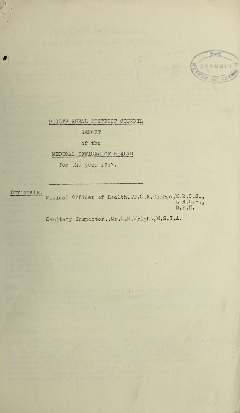 D[JILTH RURAL DISTRICT COUNCIL REPORT of the MEDICAL OFFICER OF HEALTH for the year 1947. Offic:ale f Medical Officer of Health ,T„C,R.George,M.R.C,S. L «R.C «P . D.P.H. Sanitary Inspector..Mr.C.H.Uright,M,S.I,A.