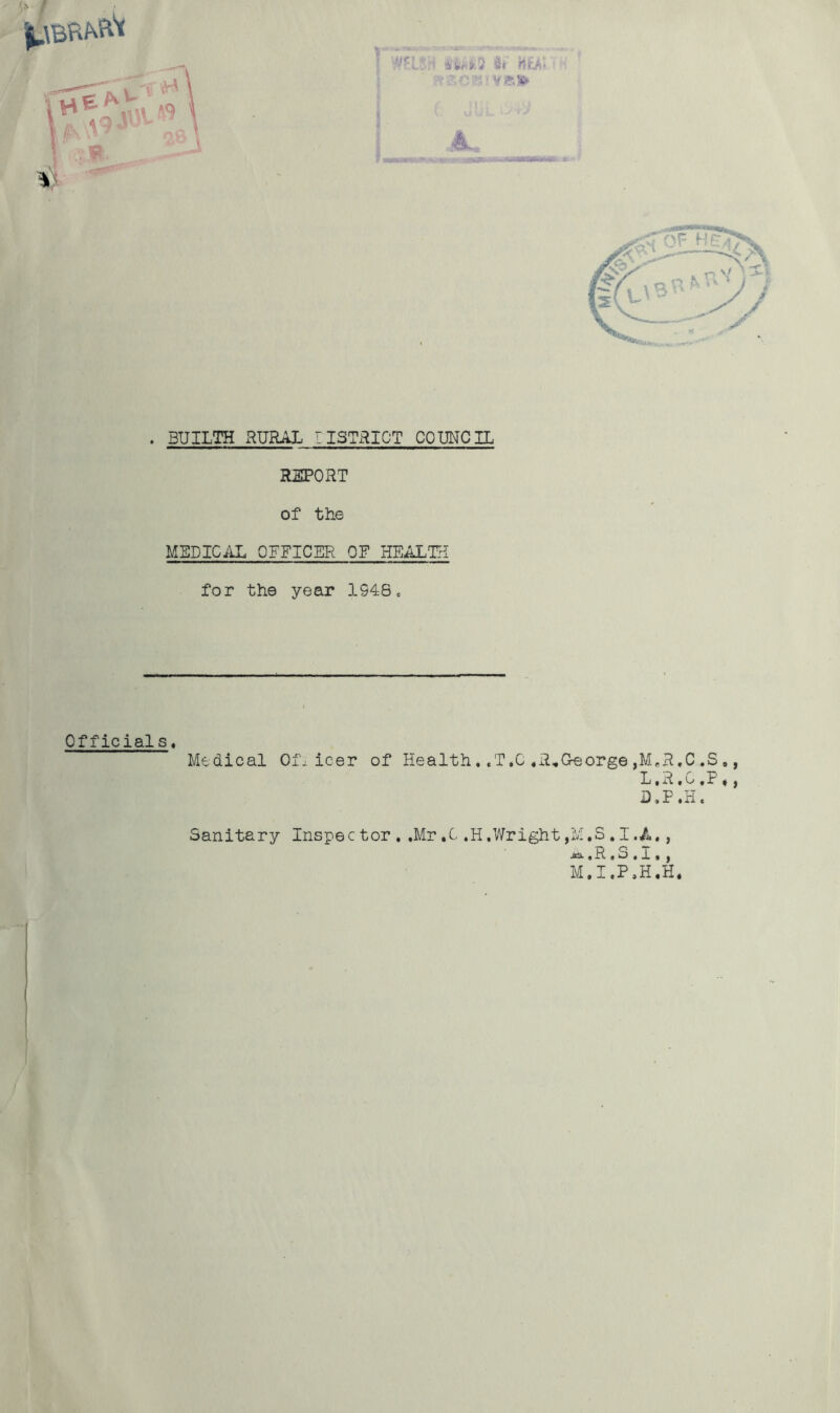 ' • _ . 3- r * ' affc^fcS & tiiA> ■ ■ V £\S9* |L . BUILTH RURAL ~ISTRICT COUNCIL REPORT of the MEDICAL OFFICER OF HEALTH for the year 1948. Medical Oil icer of Health. ,T,C ,R„G-eorge ,M«R.C .S », L.R.G,P ♦, D.P.H. Sanitary Inspector. .Mr,C.H.Wright , M, S . I. A •, M.I.P.H.H* Officials