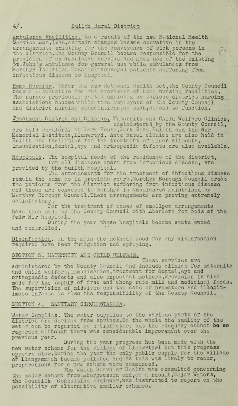 Ambulance Facilities, As a result of the new National Health Service ^ct,1946,certain changes became operative in the arrangements existing for the conveyance of sick persons in the district.The County Council became responsible for the provision of an ambulance service and made use of the existing St.John’s Ambulance for-'general use while ambulances from Merthyr Isolation Hospital' conveyed patients suffering from infectious disease to hosnital. Homo Nursing, Under now Hat?.onal Ken 1th Ac t, tho C ounty C ounc il became responsible for the provision of homo nursing facilities. The nurses previously partly employed by various district nursing associations became whole time empioyoos of the County Council and district nursing associations,as such.,ceased to function. Treatment Centres and Clinics. Maternity and Child Welfare Clinics, aaministored by the County Council, are held regularly at hark House,Hark Road,Builth and tho War Memorial Institute,Llanwrtyd. Ante natal clinics are also held in Builth and facilities for tho treatment of minor ailments, immunisation,dental,eye and ortnopaodic defects aro also availablo. Hospitals. The hospital needs of the rosidonts of tho district, for all diseases apart from infectious disease, aro provided by tho Builth Hospital. The arrangements fCr tho treatment of infectious disease remain the same as in previous yoars.Morthyr Borough Council treat tho patients from tho district suffering from infectious discaso and those are convoyed to Merthyr in ambulances maintained by Merthyr Borough Council.These arrangements aro proving extremely satisfac tory. For the treatment' of cases of smallpox arrangements have boon made by tho County Council with Aberdaro for beds at tho Fcdw Hir Hospital. During the year these hospitals became state owned and controlled. Disinfection. In tho main- tho methods used for any disinfection required have been fumigation-and spraying. SECTION 5. MATERNITY AM D CHILD 7/EL FARE . Those services arc administered by tho County Council and includo clinics for matornity and child welfare,immunisation,treatment for dental,eye and orthopaedic defects and also expectant mothers.Provision is also made for the supply of free and cheap rato milk and medicinal foods. The supervision of midwives and the care of premature and illegit- imate infants is also the responsibility of tho County Council. SECTICN 4. SANITARY CIRCUMSTANCES. Water Supplies. The water supplies to the various parts of tho district aro derived from springs.On the whole tho quality of tho water can be regarded as satisfactory but tho adoquacy cannot bo so regarded although there was considerable improvement ovor tho previous year. During tho year progress has boon made with the new water scheme for tho villago of Llanwrthwl but this progross appears slow.During the year tho only public supply for tho villago of Llnngrmnr eh became polluted and as this was likely to recur, preparations for a now scheme wore commenced. Tho Welsh Board of Health was consulted concerning tho major scheme from ~borgwossin and,as a result,Major Waters, tho Councilb Consulting Engineer,was instructed to report on tho possibility of alternative smaller schomos.