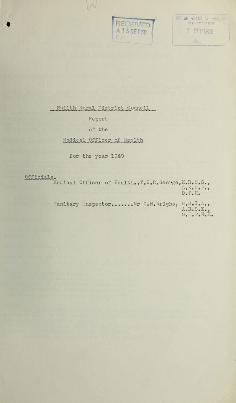 -J V REC~<V'^- AISSFPfa / if J. r • . '' r . ■ i>JL' Builth FL-ij.pal District Council Report of th.e Medical Officer of Health for the year 1949 Officials♦ Medical Officer of Health,,T.C.R,George,M. L. D.P.H. ,Mr C.H.Wright, A,R,o,l,, M.I,P,H.H, Sanitary Inspector