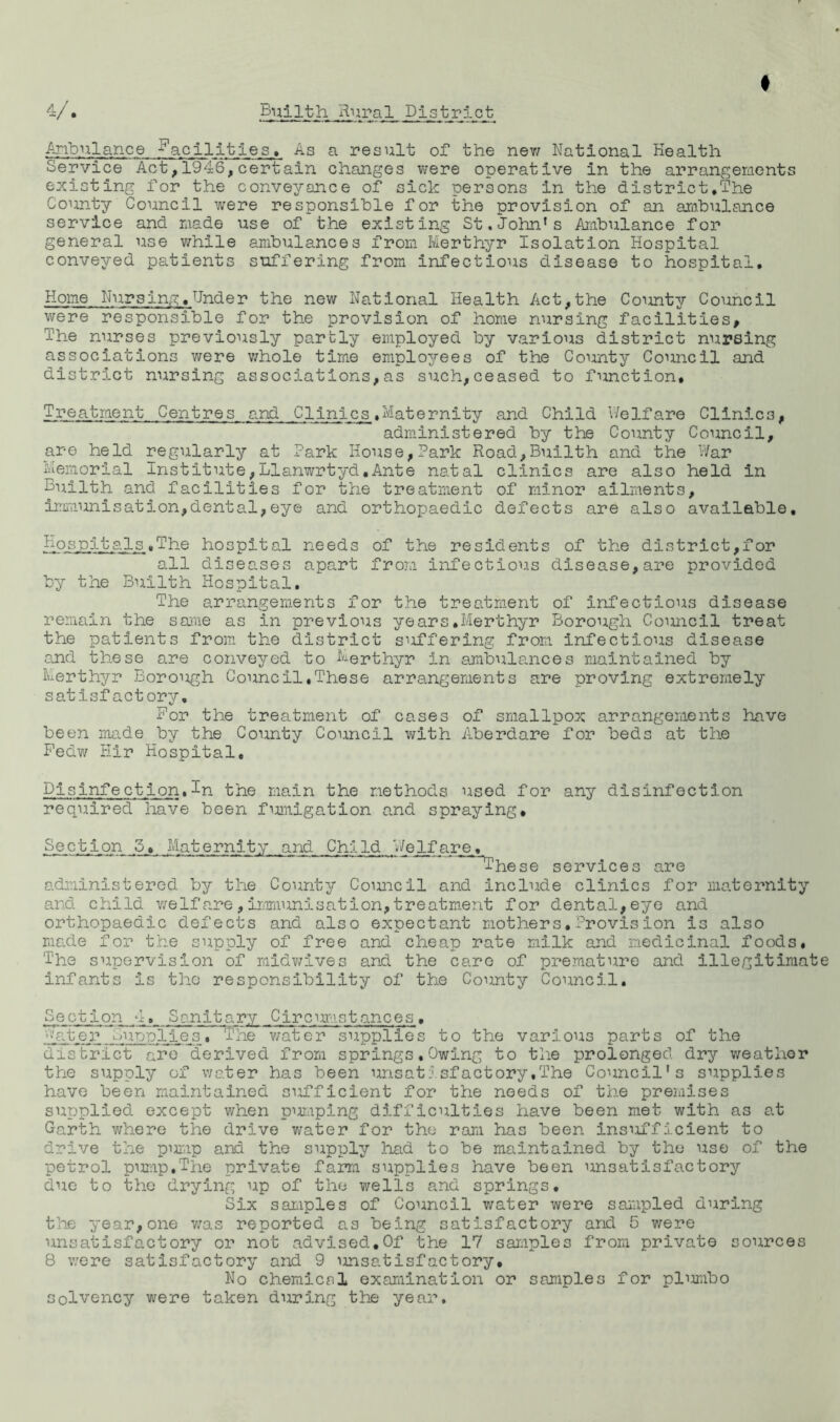 f Anbulance facilities. As a result of the nev/ National Health Service Act,1946,certain changes were operative in the arrangements existing for the conveyance of sick persons in the district,The County Council v/ere responsible for the provision of an arabulance service and r.iade use of the existing St.John’s Ambulance for general use while ambulances from Merthyr Isolation Hospital conveyed patients suffering from infectious disease to hospital. Home Nursing,Under the new National Health Act,the County Council were responsible for the provision of home nursing facilities. The nurses previously parbly employed by various district nursing associations were v/hole time employees of the County Council and district nursing associations,as such,ceased to function. Treatment Centres and Clinics,Maternity and Child V/elfare Clinics, administered by the County Council, are held regularly at Park House,Park Road,Bullth and the War Memorial Institute,Llanwrtyd,Ante natal clinics are also held in Builth and facilities for the treatment of minor ailments, irrmiunlsation,dental,eye and orthopaedic defects are also available. Hospitals,The hospital needs of the residents of the district,for all diseases apart from infectious disease,are provided by the Bu.ilth Hospital. The arrangements for the treatment of infectious disease remain the sarae as in previous years,Merthyr Borough Coimcil treat the patients from the district siiffering from infectious disease G.nd these are conveyed to Merthyr in ambulances maintained by Merthyr Borough Council,These arrangements are proving extremely satisfactory. For the treatment of cases of smallpox arrangements have been made by the County Council with A.berdare for beds at the Pedw Hir Hospital, Disinfection,In the main the methods used for any disinfection required have been fimiigation and spraying. Section 5, Maternity and Child V/elfare, ~^^hese services are administered by the County Council and Include clinics for maternity and child v/elfare , immunisation, treatment for dental, eye and orthopaedic defects and also expectant mothers,Provision is also made for the supply of free and cheap rate milk and medicinal foods. The supervision of midv/lves and the care of premature and illegltimat infants is the responsibility of the County Council, Section 4, Sanitary Cjrcimistances, '>>'ater Supplies. The v/ater supplies to the various parts of the disbrict are ^derived from springs. Owing to tlie prolonged dry weather the supply of water has been unsatJ.sfactory.The Council's supplies have been maintained sufficient for the needs of the premises supplied except when p^miping difficulties have been met with as at Garth v/here the drive water for the ram has been insufficient to drive the pimip and the supply had to be maintained by the use of the petrol pimip.The private farra supplies have been unsatisfactory due to the drying up of the wells and springs. Six samples of Council water were sampled during the year, one v/as reported as being satisfactory and 5 v/ere unsatisfactory or not advised,Of the 17 sar;iples from private sources 8 were satisfactory and 9 unsatisfactory. No chemicsl exarainatlon or samples for plimibo Solvency were taken during the year.