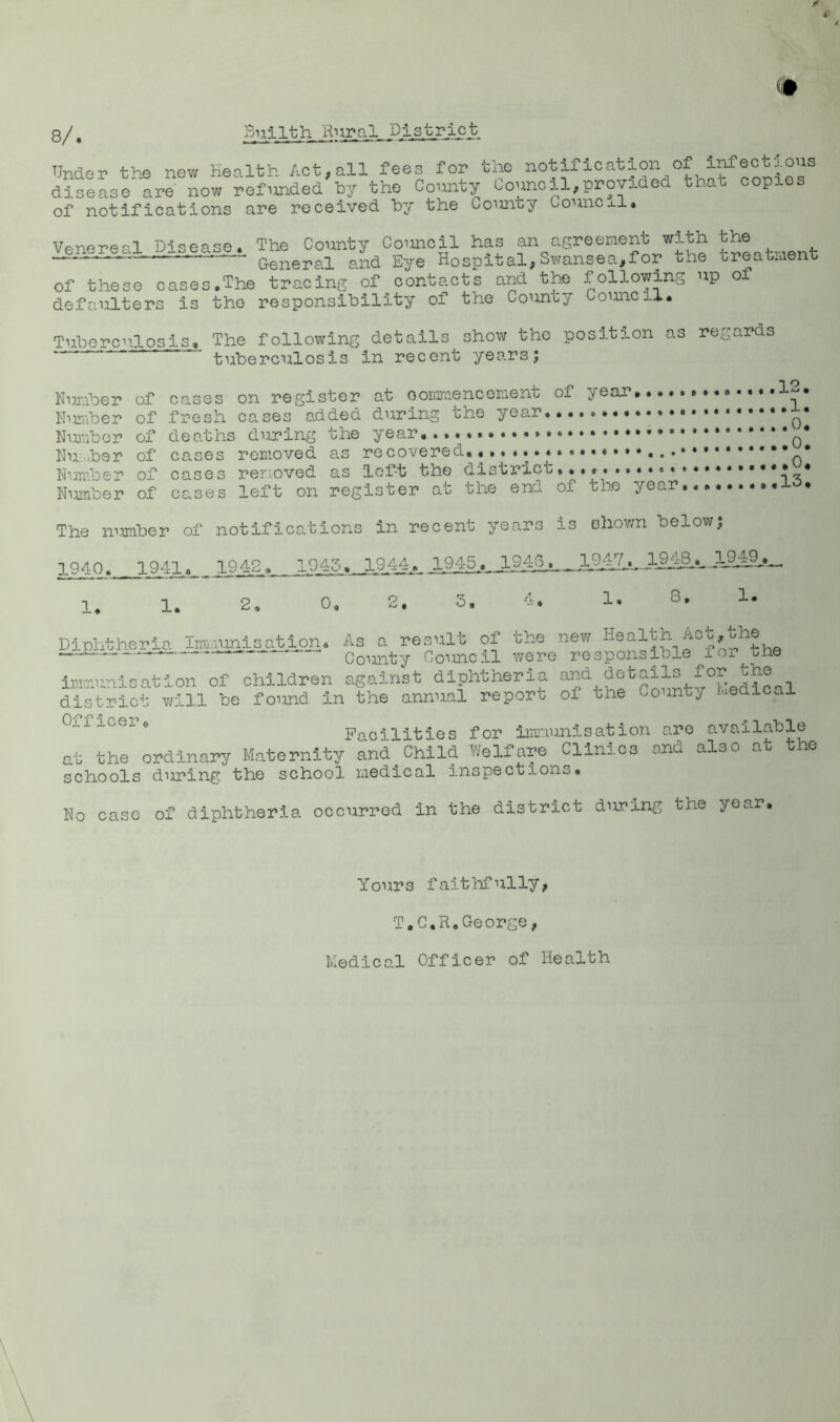 A 8/. Bnilth Under the new health Act,all fees for the notification of i^ectj.ous disease are now refunded by the County Council,provided that copies of notifications are received by the Co^mty Comicj.i. Venereal Disease.. The County Council has an agreement with . — General and Eye Hospital, Swansea,for the treatmeni: of these cases,The tracing of contacts and the following up o defaulters is the responsibility of the County Council. Tuberculosis, The following details show the position as regards tuberculosis in recent yes.rs; Niinber of cases on register at ooramencement of year ,.,.....12. Humber of fresh cases added during the year Number of deaths during the year Nuibsr of cases removed as recovered,,,....^ Numbeu of cases removed as left the district**...• Number of cases left on register at the end of the year. The mrniber of notifications in recent years is shown below; 1940. 1941., 1942, 1943. 1944..,. 1945^., 19^,. 19^._^ 1, 1. 2, 0, 2. 3. i. !• DiDhtheria Iiimumisation. As a result of the new —b - County Counc.il were responsible lor tne immunisation of children against diphtheria district will be found in the annual report of the County hedical Oxficei. Facilities for imiuunisation are available at the ordinary Maternity and^Child Welfare Clinics and also at the schools during the school medical inspections. No case of diphtheria occurred in the district during the year. Yours faitliTully, T.C.R,George, Medical Officer of Health