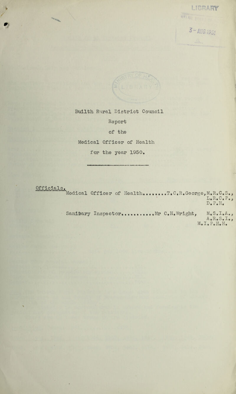 Report of the Medical Officer of Health for the year 1950* Officials, Medical Officer of Health, ,T« C,R,George,M*R,C,S, L.R.C.P. D.P.H, Mr C.H,Wright, M,S,I,A, A.R.S.I. Sanitary Inspector