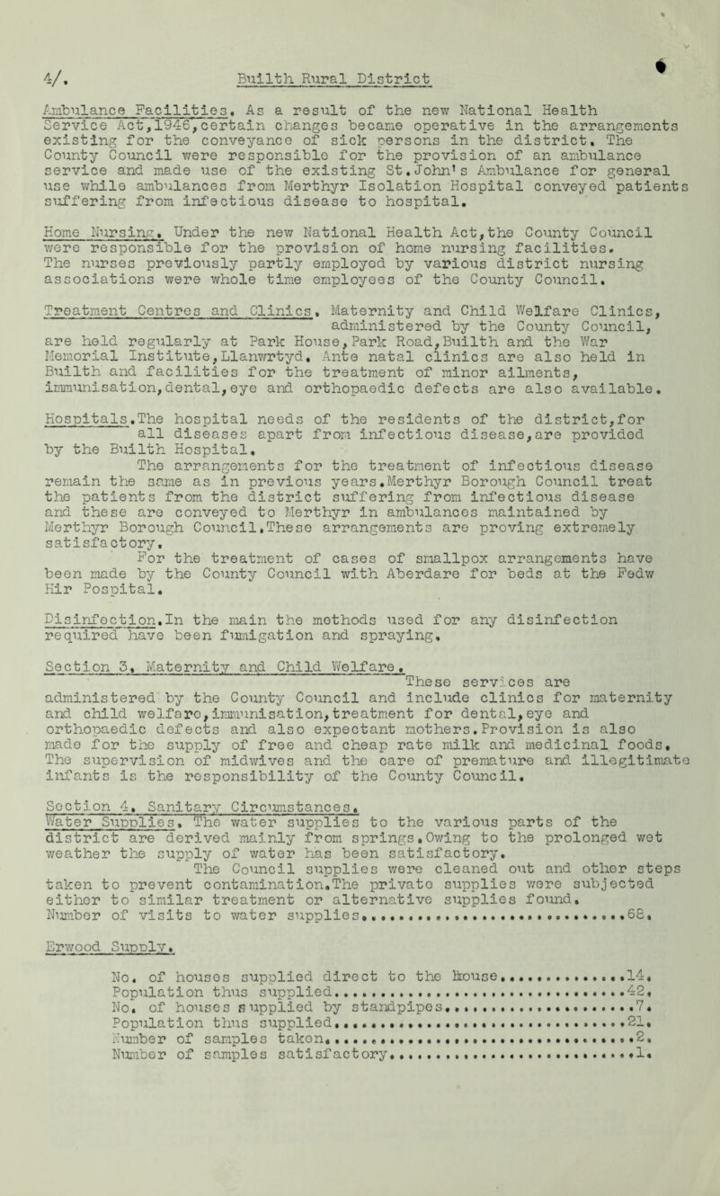 % Ambulance Facilities, As a result of the new National Health Service Act,1946,certain changes became operative in the arrangements existing for the conveyance of sick persons in the district. The County Council were responsible for the provision of an ambulance service and made use of the existing St.John’s Ambulance for general use while ambulances from Merthyr Isolation Hospital conveyed patient suffering from infectious disease to hospital. Home Nursing, Under the new National Health Act,the County Council were responsible for the provision of home nursing facilities. The nurses previously partly employed by various district nursing associations were whole time employees of the County Council, Treatment Centres and Clinics. Maternity and Child Welfare Clinics, administered by the County Council, are held regularly at Park House,Park Road,Builth and the War Memorial Institute,Llanwrtyd, Ante natal clinics are also held in Builth and facilities for the treatment of minor ailments, Immunisation,dental,eye and orthopaedic defects are also available. Hospitals.The hospital needs of the residents of the district,for all diseases apart from infectious disease,are provided by the Builth Hospital, The arrangements for the treatment of infectious disease remain the same as in previous years.Merthyr Borough Council treat the patients from the district suffering from infectious disease and these are conveyed to Merthyr in ambulances maintained by Merthyr Borough Council,These arrangements are proving extremely satisfactory. For the treatment of cases of smallpox arrangements have been made by the County Council with Aberdare for beds at the Fedw Hir Pospital. Disinfection,In the main the methods used for any disinfection required have been fumigation and spraying. Section 5, Maternity and Child Welfare. These services are administered by the County Council and include clinics for maternity and child welfare,immunisation,treatment for dental,eye and orthopaedic defects and also expectant mothers.Provision is also made for the supply of free and cheap rate milk and medicinal foods. The supervision of midwives and the care of premature and illegitimat infants is the responsibility of the County Council, Section 4, Sanitary Circumstances, Water Supplies, The water supplies to the various parts of the district are derived mainly from springs,Owing to the prolonged wot weather the supply of water has been satisfactory. The Council supplies were cleaned out and other steps taken to prevent contamination.The privato supplies were subjected either to similar treatment or alternative supplies found. Number of visits to water supplies «... ......68, Erwood Supply, No. of houses supplied direct to the house 14, Population thus supplied ..42, No, of houses supplied by standpipes... V, Population thus supplied, .21, Number of samples takon, ....,,. *2, Number of samples satisfactory,.1.
