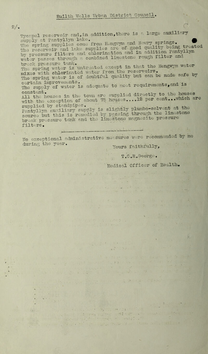 2/, Tycrpol reservoir and,in addition,thero is a largo auxiliary supply at Pantyllyn lake. A rpin(‘ or^ino- supplies come from Hongwym and Howry springs, w Tho ^esSfoirand lake supplies arc of good quality being treated b-e pressure filters and chlorination and in addition Pantyllyn water passes through a combined limestone rough filter and Thiisprln^witor ^isuntreated except in that the Hengwym water nnres with chloririatbd water from.the reservoirs. • ?ho spring water is of doubtful quality but can be made safe by cortain improvements. A . The supply of water is adequate to moot requirements,and is AllSt^housos in the town arc supplied directly to the houses with tho exception of about 75 houses....12 per cont...which are P^ntvl 1 yr*^auxi 1 iary^supply is slightly plumbo-solvent, at the sourco but l?his is' remedied by passing through the limestone broak pressure tank and tho limestone magnesite pressure filters. 1,0 oxceptional administrative moasuros wo.ro recommended by no during the year. ' Yours faithfully, T.C.R.doorgo. Medical Officer of Health. i