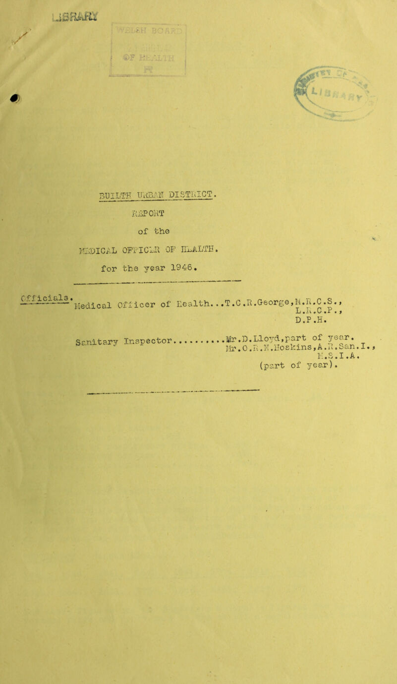 (k/p # BI3ILTH URBAN PI STRICT. REPORT of the MEDICAL OFFICER OP HEALTH» for the year 1946* Officials. , ~ Medical Officer of Health. Sanitary Inspector ,T.C,R.George,M.Pt.C.S., L.H.C »P•t D«P • H • .Mr.D.Lloyd,part of year. Hr•0.R.N.Hoskins,A.R.San.I•9 K.S.I.A. (part of year).