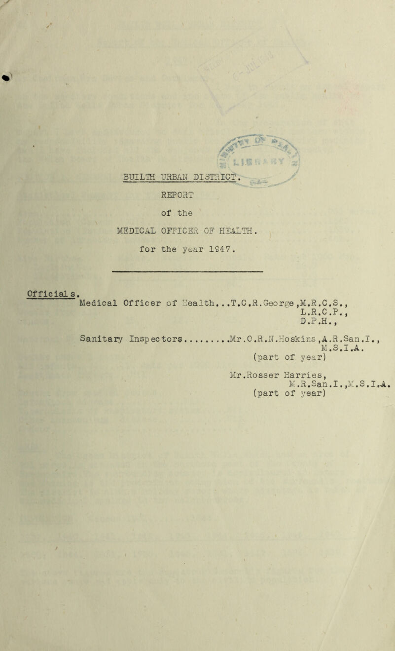 BtJILTH URBAN DISTRICT. REPORT of the MEDICAL OFFICER OF HEALTH. for the year 1947. Official s. Medical Officer of Health..,T.C,R.George,M,R.C.S., L.R.C,P., Sanitary Inspectors D.P.H., .Mr.O.R.N.Hoskins,A.R.San.I., M.S.I.A. (part of year) Mr.Rosser Harries, M.R.San.I.,M.S.I.A. (part of year)