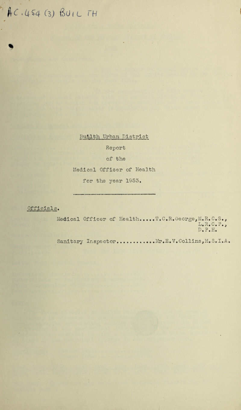 be (%) Boi l rn Bni-lth Urban District Report of the Medical Officer of Health for the year 1953, Officials. Medical Officer of Health,... .T.C.R, George M.R. C.S., L,R,C, P, ^ D.P.H. Sanitary Inspector .Mr*E. V,Collins,M. S„ I.A.