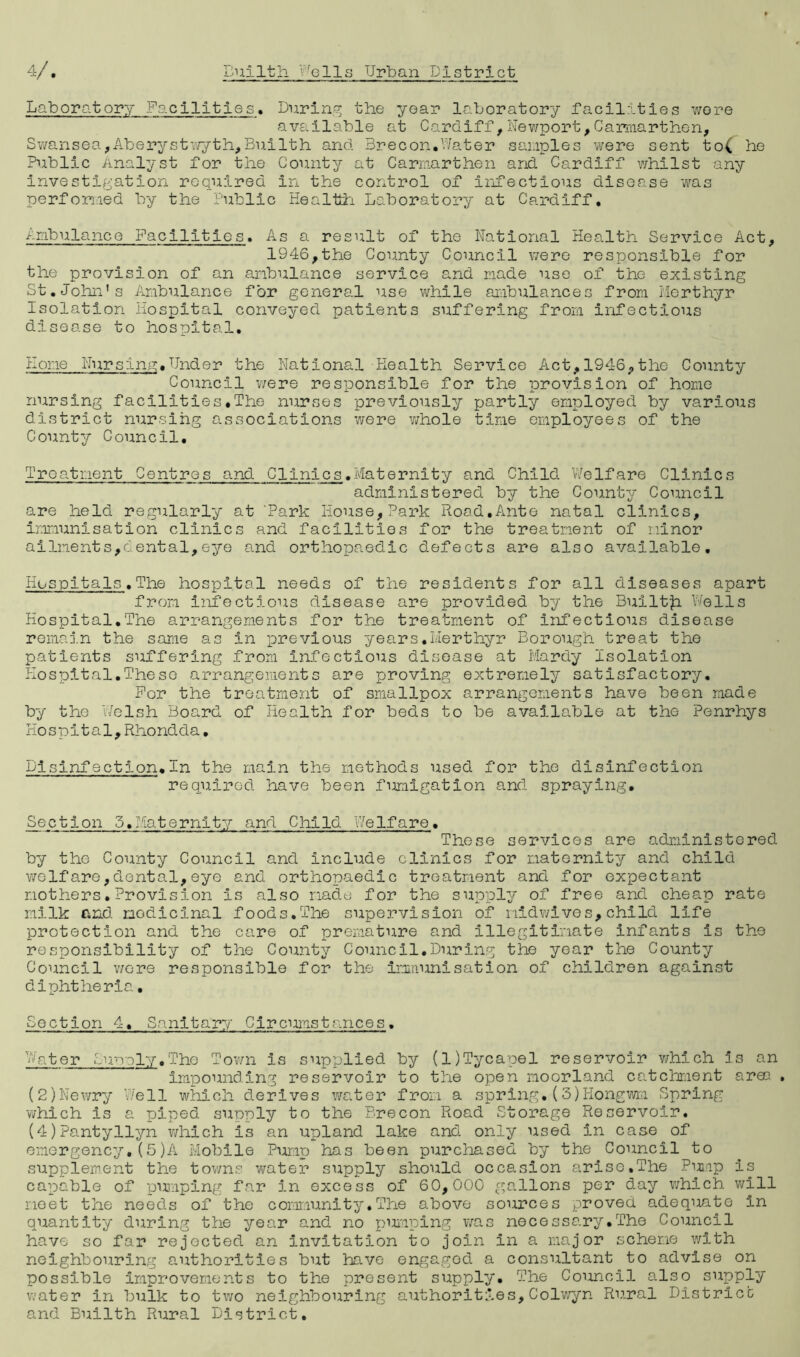 Laboratory Facilities. During the year laboratory facilities were available at Cardiff,Newport,Carmarthen, Swansea,Aberystwyth,Builth and Brecon.Water samples were sent to( he Public Analyst for the County at Carmarthen and Cardiff whilst any investigation required in the control of infectious disease was performed by the Public Health Laboratory at Cardiff. Ambulance Facilities. As a result of the National Health Service Act, 1946,the County Council were responsible for the provision of an ambulance service and made use of the existing St.John’s Ambulance for general use while ambulances from Merthyr Isolation Hospital conveyed patients suffering from infectious disease to hospital. Kone Nursina.Under the National-Health Service Act,1946,the County Council were responsible for the provision of home nursing facilities.The nurses previously partly employed by various district nursing associations were v/hole time employees of the County Council. Treatment Centres and Clinics.Maternity and Child Welfare Clinics administered by the County Council are held regularly at 'Park House,Park Road,Ante natal clinics, immunisation clinics and facilities for the treatment of minor ailments,dental,eye and orthopaedic defects are also available. Hospitals.The hospital needs of the residents for all diseases apart from infectious disease are provided by the Bulltfc Wells Hospital.The arrangements for the treatment of Infectious disease remain the same as in previous years.Merthyr Borough treat the patients suffering from Infectious disease at Mardy Isolation Hospital.These arrangements are proving extremely satisfactory. For the treatment of smallpox arrangements have been made by the Welsh Board of Health for beds to be available at the Penrhys Hospital,Rhondda• Disinfection.In the main the methods used for the disinfection required have been fumigation and spraying. Section 5.Maternity and Child Welfare• These services are administered by the County Council and include clinics for maternity and child weIfare,dental,eye and orthopaedic treatment and for expectant mothers.Provision Is also made for the supply of free and cheap rate milk and nodicinal foods.The supervision of nidwives,child life protection and the care of premature and Illegitimate infants is the responsibility of the County Council.During the year the County Council were responsible for the immunisation of children against diphtheria, Section 4, Sanitary CirConstances. Water Supply.Tho Town is supplied by (l)Tycapel reservoir which is an impounding reservoir to the open moorland catchment area . (2)Newry Well which derives water from a spring.(3)Hongwm Spring v/hich is a piped supply to the Brecon Road Storage Reservoir. (4)?antyllyn which Is an upland lake and only used In case of emergency.(5)A Mobile Pump has been purchased by the Council to supplement the towns water supply should occasion arise,The Pump is capable of pumping far in excess of 60,000 gallons per day which will meet the needs of the community.The above sources proved adequate In quantity during the year and no pumping was necessary.The Council have so far rejected an invitation to join in a major scheme with neighbouring authorities but have engaged a consultant to advise on possible improvements to the present supply. The Council also supply water in bulk to two neighbouring authorities,Colwyn Rural District and Builth Rural District.