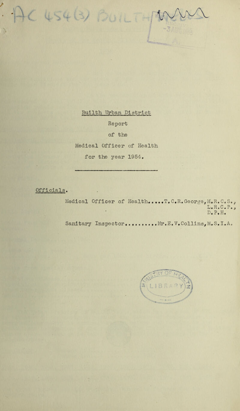 Report of the Medical Officer of Health for the year 1954, Officials. Medical Officer of Health* ••• *T. C.R.Geortre,M,R. C. S* 9 L.R.C.P., D.P.H. Sanitary Inspector* Mr.E.V.Collins,M.S*I.A.