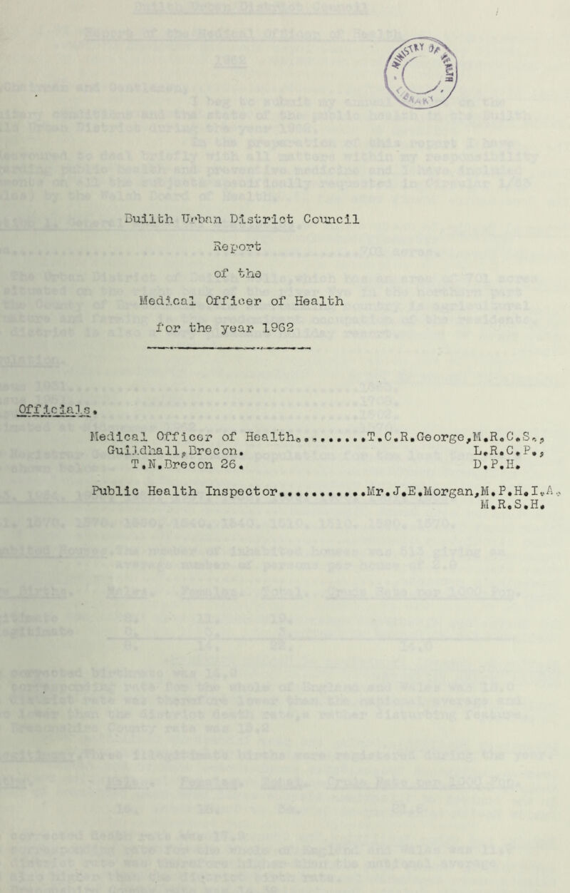 Report of the Medical Officer of Health for the year 19G2 Officials• Medical Officer of Health,, T.C.R, George, M.R«C*S#»# Guildhall*Brecon. L.R.C.P.9 T.N.Brecon 26. D.P.H. Public Health Inspector••••••••••.Mr•J.E,Morgan,M.P.H.I*A M.R.S.H.