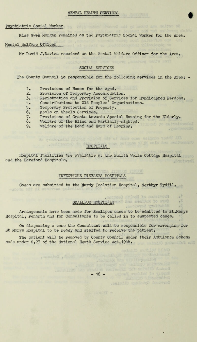 MENTAL HEALTH SERVICE Psychiatric Social Worker Miss Gwen Morgan remained as the Psychiatric Social Worker for the Area, Mental Welfare Officer Mr David J,Davies remained as the Mental Welfare Officer for the Area, SOCIAL SERVICES The County Council is responsible for the following services in the Area* - 1, Provisions of Homes for the Aged, 2, Provision of Temporary Accommodation, 3* Registration and Provision of Services for Handicapped Persons. 4, Constributions to Old Peoples Organisations, 5» Temporary Protection of Property. 6. Meals on ^i/heels Services. 7. Provisions of Grants towards Special Housing for the Elderly. 3e Welfare of the Blind and Partially-sighted. 9* Welfare of the Deaf and Hard of Hearing, HOSPITALS Hospital facilities are available at the Builth Wells Cottage Hospital and the Hereford Hospitals, INFECTIOUS DISEASES HOSPITALS Cases are submitted to the Hardy Isolation Hospital, Merthyr Tydfil. SMALLPOX HOSPITALS Arrangements have been made for Smallpox cases to be admitted to St.Marys Hospital, Penarth and for Consultants to be called in to suspected cases. On diagnosing a case the Consultant will be responsible for arranging for St Marys Hospital to be ready and staffed to receive the patient. The patient will be removed by County Council under their Ambulance Scheme made under S.27 of the National Heath Service Act,1946.