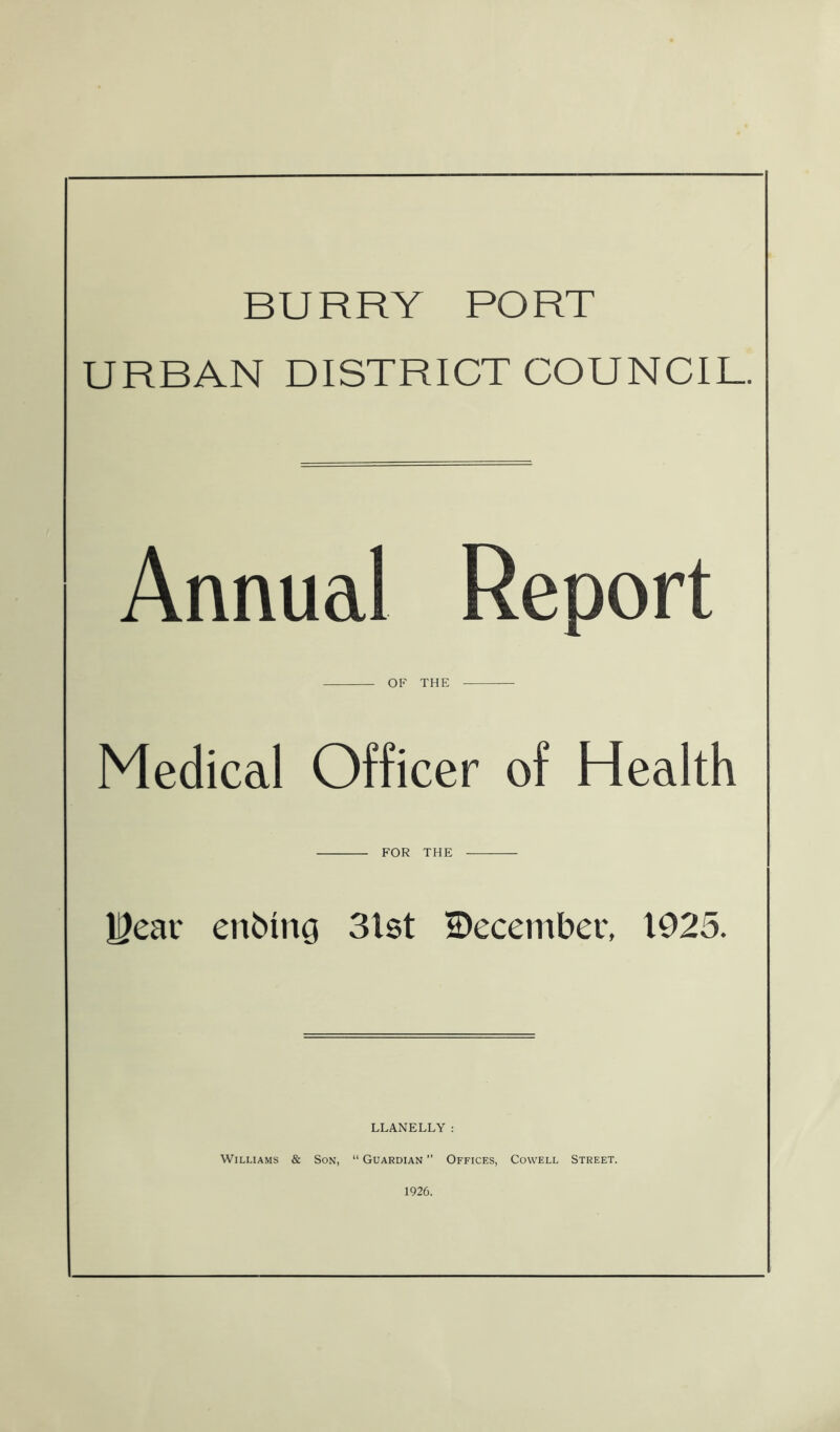 BURRY PORT URBAN DISTRICT COUNCIL. Annual Report OF THE Medical Officer of Health FOR THE UJear enbm$ 3lst ^December, 1925. LLANELLY : Wiluams & Son, “ Guardian ” Offices, Cowell Street. 1926.