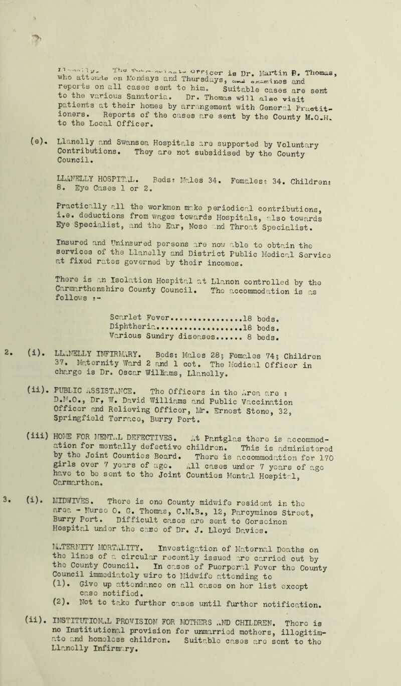 patients at their homes by arrangement with General Practit- ioners. Reports of the cases are sent by the County M.O.H. to the Local Officer. Llanelly and Swansea Hospitals are supported by Voluntary Contributions. They are not subsidised by the County Council. LLANELLY HOSPITAL. Beds? Males 34. Females? 34. Children; 8. Eye Cases 1 or 2. Practic .lly all the workmen nr.ke periodical contributions, i.e. deductions from wages towards Hospitals, also towards Eye Specialist, and the Ear, Nose and Throat Specialist. Insured and Uninsured persons are now able to obtain the services of the Llanelly and District Public Medical Service at fixed rates governed by their incomes. There is „n Isolation Hospital at Llanon controlled by the Carmarthenshire County Council. The accommodation is as follows LLANELLY INFIRMARY. Bods; Males 285 Females 74$ Children 37. Maternity Ward 2 and. 1 cot. The Medical Officer in chargo is Dr, Oscar Wiliams, Llanelly. PUBLIC iiSSIST.kNCE• The Officers in the Area are ; D.F.O., Dr, W. David Williams and Public Vaccination Officer and Relieving Officer, Mr. Ernost Stone, 32, Springfield Terraco, Burry Port. HOME FOR MENTAL DEFECTIVES. At Pantglas thero is accommod- ation for mentally defectivo children. This is administered by tho Joint Counties Board. There is a.ccommoda.tion for 170 girls over 7 years of age. Jtll cases under 7 years of ago h-.ve to be sent to the Joint Counties Mental Hospital, Carmarthen. MIDWIVES. There is ono County midwife resident in tho aroa - Nurso 0. G. Thomas, C.M.B., 12, Parcyminos Street, Burry Port. Difficult casos are sent to Gorseinon Hospital under the case of Dr. J. Lloyd Davies. PATERNITY MORTALITY. Investigation of Maternal Deaths on tho lin^s of a circular recently issued are carried, out by tho County Council. In casos of Puerperal Fever tho County Council immediately wire to Midwife attending to (1) . Give up attendance on all casos on her list cxcopt case notified. (2) , Not to te.ko further casos until furthor notification. INSTITUTIONAL PROVISION FOR MOTHERS .MID CHILDREN. There is no Institutional provision for unmarried mothers, illogitira- ;.to ~.nd homeless children. Suitable cases arc sent to tho Llanelly Infirmary. Scarlet Fever.......... Diphtheria Various Sundry diseases 18 beds 18 beds 8 beds