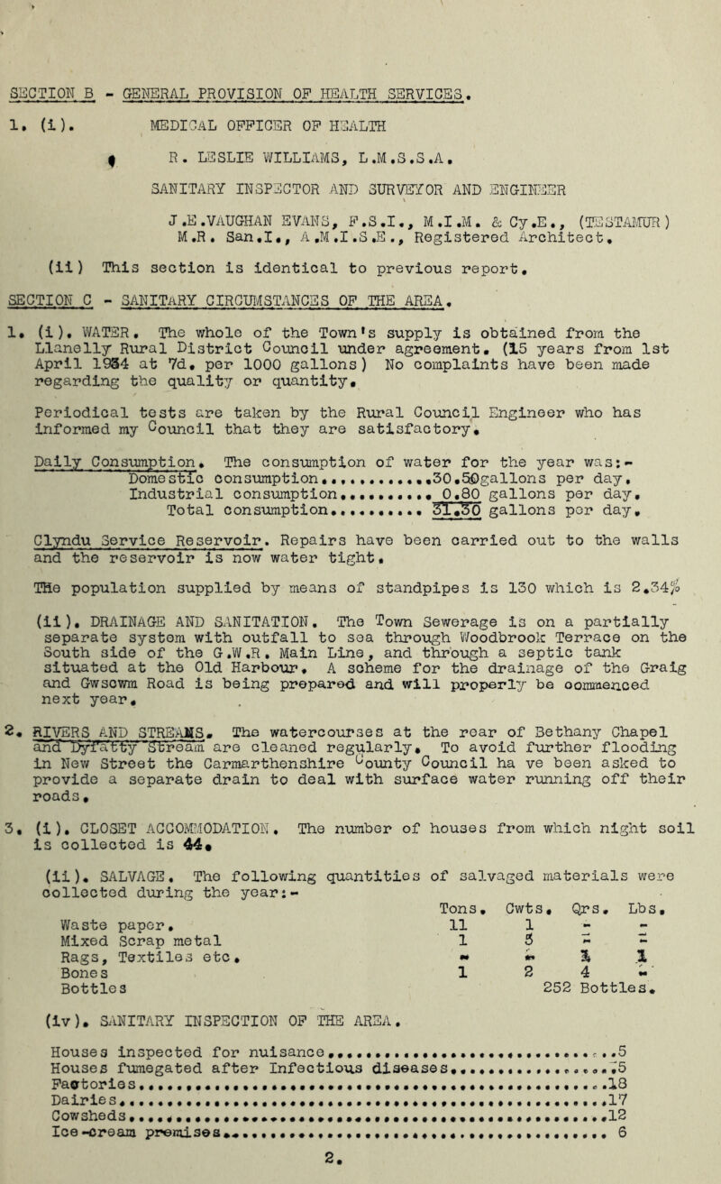 SECTION B - GENERAL PROVISION OP HEALTH SERVICES 1. (i). MEDICAL OFFICER OF HEALTH f R. LESLIE WILLIAMS, L.M.S.S.A# SANITARY INSPECTOR AND SURVEYOR AND ENGINEER v j.e.vaughan svans, f.s.i., m.i.m. & cy.E., (testamur) M.R. San#I,, A.M.I.S.E., Registered Architect, (ii) This section is identical to previous report# SECTION C - SANITARY CIRCUMSTANCES OF THE AREA# 1# (i), WATER, The whole of the Town*s supply is obtained from the Llanelly Rural District Council under agreement, (15 years from 1st April 1934 at Vd# per 1000 gallons) No complaints have been made regarding the quality or quantity. Periodical tests are taken by the Rural Council Engineer who has informed my Council that they are satisfactory. Daily Consumption# The consumption of water for the year was:- ~ Domestic consumption.,,30.SOgallons per day. Industrial consumption 0*80 gallons per day. Total consumption#,.#.,.... 31,50 gallons per day, Clyndu Service Reservoir. Repairs have been carried out to the walls and the reservoir is now water tight# THe population supplied by means of standpipes is 130 which is 2,34/o (ii). DRAINAGE AND SANITATION. The Town Sewerage is on a partially separate system with outfall to sea through Woodbrook Terrace on the South side of the G.W.R, Main Line, and through a septic tank situated at the Old Harbour# A scheme for the drainage of the Graig and Gwscwm Road is being prepared and will properly be oommenced next year, 2. RIVERS AND STREAMS, The watercourses at the rear of 3ethany Chapel and DyiAatty 'Stream are cleaned regularly. To avoid further flooding in New Street the Carmarthenshire C0unty Council ha ve been asked to provide a separate drain to deal with surface water running off their roads, 3, (i). CLOSET ACCOMODATION. The number of houses from which night soil is collected is 44« (ii), SALVAGE. The following quantities collected during the year:- Waste paper. Mixed Scrap metal Rags, Textiles etc. Bones Bottle s of salvaged materials were Tons. Cwts, Qrs, Lbs, 11 1 1 3 - - m fm % 1 1 2 4- 252 Bottles* (iv), SANITARY INSPECTION OF ’THE AREA. Houses inspected for nuisance. .5 Houses fumegated after Infectious diseases, Factories .13 Dairies, *17 Cowsheds,13 Ice-cream premises,#,####,###.,####,.,..#,.,#,,,,#.#.#,#,## 6 2