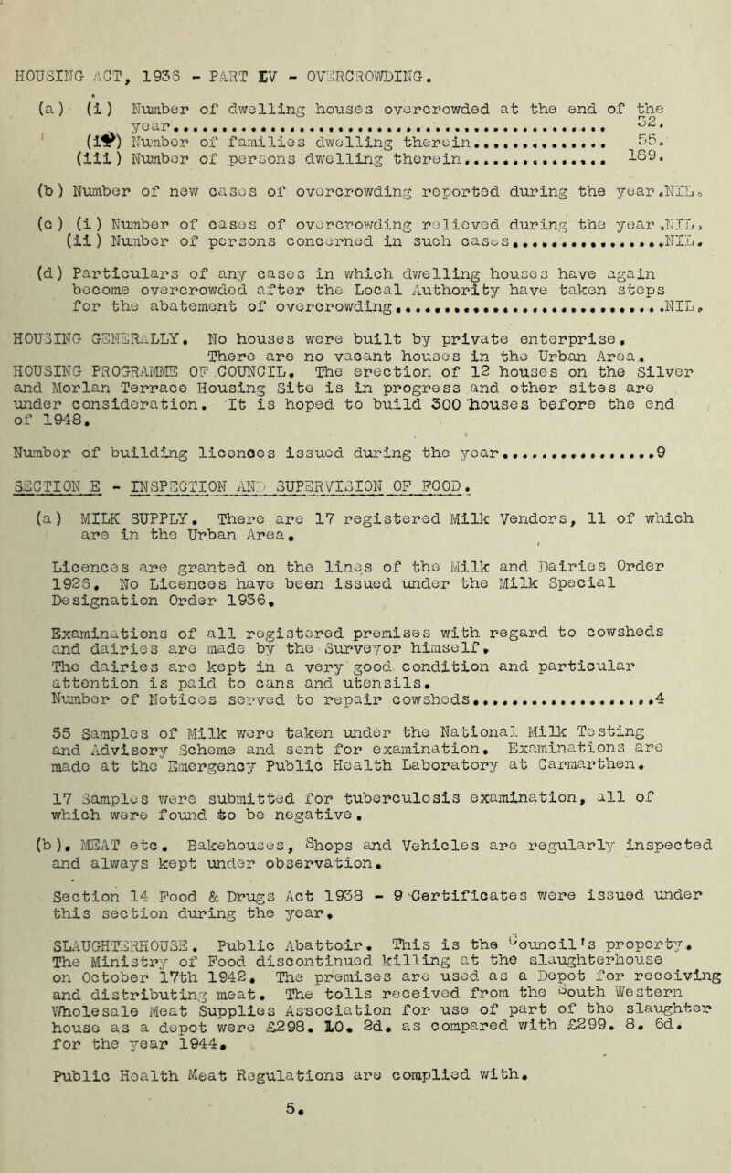 HOUSING ACT, 1933 - PART IV - OVERCROWDING (a) (i ) Number of dwelling houses overcrowded at the end of the year • (i^) Number of families dwelling therein••«.,•«•••••. • 55. (iii) Number of persons dwelling therein, ISO. (b) Number of new eases of overcrowding reported during the year .NIL-> (c ) (i ) Number of cases of overcrowding relieved during the year,NIL> (ii ) Number of persons concerned in such cases•••••••••••••••.NIL. (d ) Particulars of any cases in which dwelling houses have again become overcrowded after the Local Authority have taken steps for the abatement of overcrowding«.NIL# HOUSING GENERALLY. No houses were built by private enterprise. There are no vacant houses in the Urban Area. HOUSING PROGRAMME OF COUNCIL. The erection of 12 houses on the Silver and Morlan Terrace Housing Site is in progress and other sites are under consideration. It is hoped to build 300'houses before the end of 1948. Number of building licences issued during the year .9 SECTION E - INSPECTION AND SUPERVISION OF FOOD. (a) MILK SUPPLY. There are 17 registered Milk Vendors, 11 of which are in the Urban Area. i Licences are granted on the lines of the Milk and Dairies Order 1923, No Licences have been issued under the Milk Special Designation Order 1936. Examinations of all registered premises with regard to cowsheds and dairies are made by the Surveyor himself. The dairies are kept in a very good condition and particular attention is paid to cans and utensils. Number of Notices served to repair cowsheds .....4 55 Samples of Milk were taken under the National Milk Testing and Advisory Scheme and sent for examination. Examinations are made at the Emergency Public Health Laboratory at Carmarthen. 17 Samples were submitted for tuberculosis examination, all of which were found to be negative, (b), MEAT etc. Bakehouses, Shops and Vehicles are regularly inspected and always kept under observation. Section 14 Pood & Drugs Act 1938 - 9'Certificates were issued under this section during the year, SLAUGHTERHOUSE. Public Abattoir. This is the Council's property. The Ministry of Food discontinued killing at the slaughterhouse on October 17th 1942. The premises are used as a Depot for receiving and distributing meat. The tolls received from the ^outh Western Wholesale Meat Supplies Association for use of part of tho slaughter house as a depot were £298. 10. 2d. as compared with £299. 8. 6d, for the year 1944. Public Hoalth Meat Regulations are complied with.