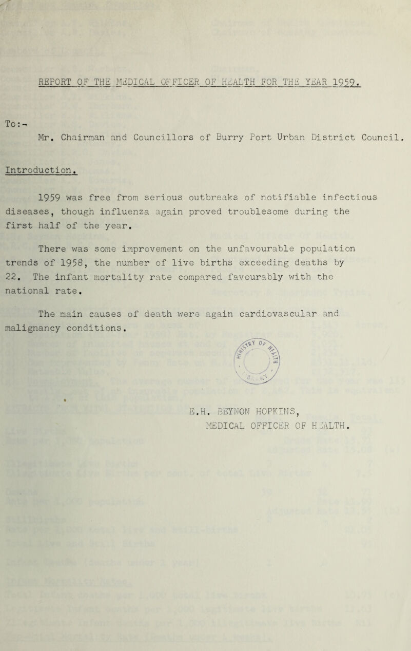 REPORT OF THE MEDICAL OFFICER OF HEALTH FOR THE YEAR 1959. To:- Mr. Chairman and Councillors of Burry Port Urban District Council. Introduction. 1959 was free from serious outbreaks of notifiable infectious diseases, though influenza again proved troublesome during the first half of the year. There was some improvement on the unfavourable population trends of 1958, the number of live births exceeding deaths by 22. The infant mortality rate compared favourably with the national rate. The main causes of death were again cardiovascular and malignancy conditions. E.H. BEYNON HOPKINS, MEDICAL OFFICER OF H IALTH.