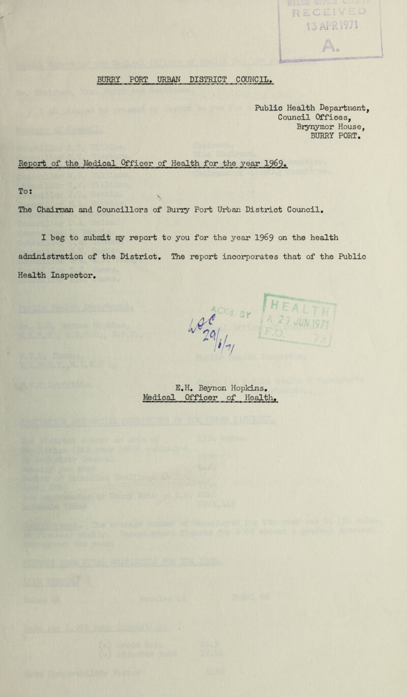 BURRY PORT URBAN DISTRICT COUNCIL Public Health Department, Council Offices, Brynymor House, BURRY PORT. Report of the Medical Officer of Health for the year 19&9. To: The Chairman and Councillors of Burry Port Urban District Council. I beg to submit ny report to you for the year 19&9 on the health administration of the District. The report incorporates that of the Public Health Inspector. 3r E.H. Beynon Hopkins. Medical Officer of Health.