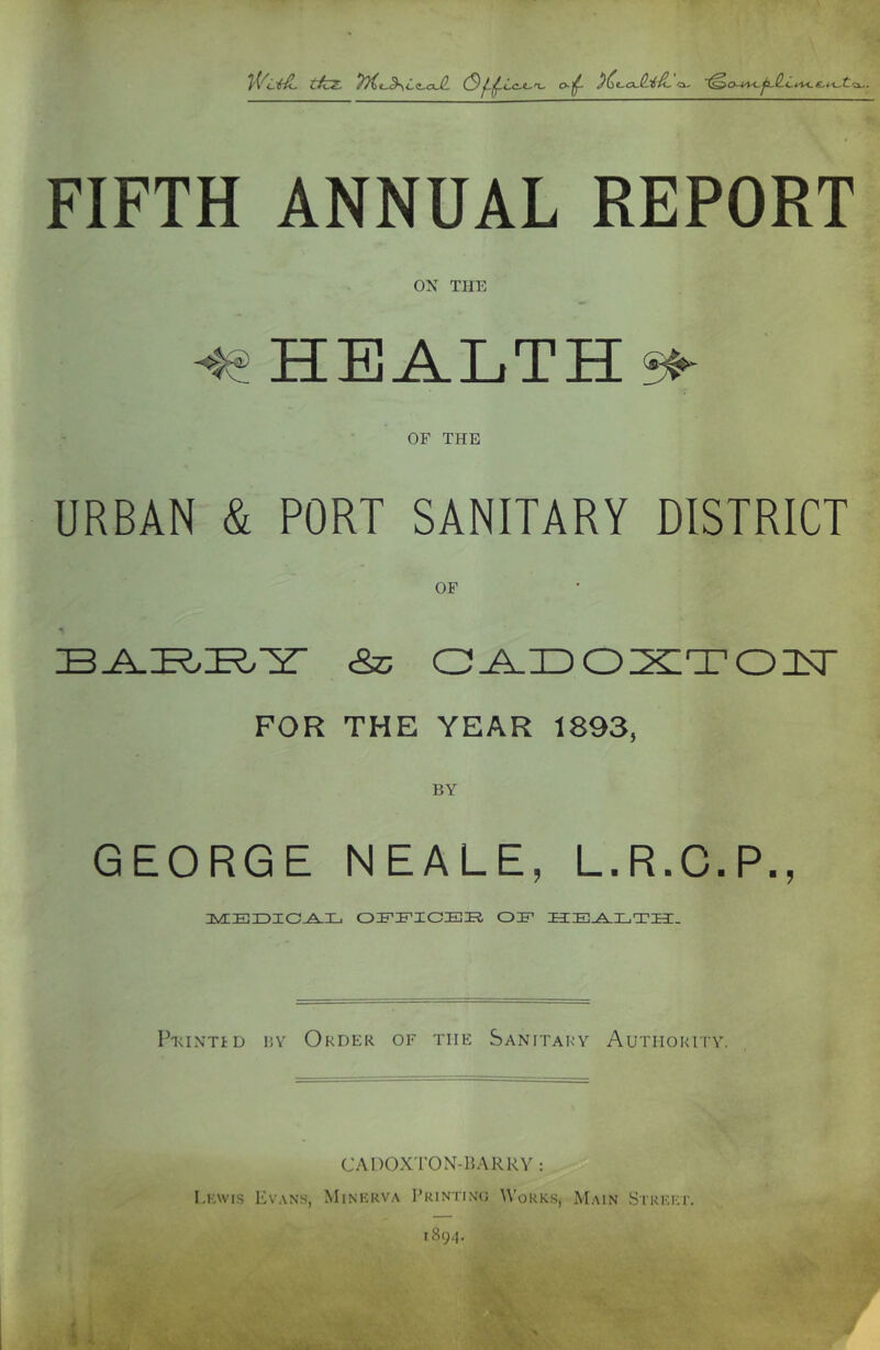 tkz- Lz-oJL FIFTH ANNUAL REPORT ON THE HEALTH^ OF THE URBAN & PORT SANITARY DISTRICT OF ■n &; o^iDO^^Tonsr FOR THE YEAR 1893, GEORGE NEALE, L.R.C.P., 3VEE3DIC^L OIFIF-ICEE, OIF ECE^LTH. Peintid 15Y Order of the Sanitary Authority. CADOXT’ON-HARRV : I.KWKS Evans, Minerva Printino Works, Main Street. 1894.