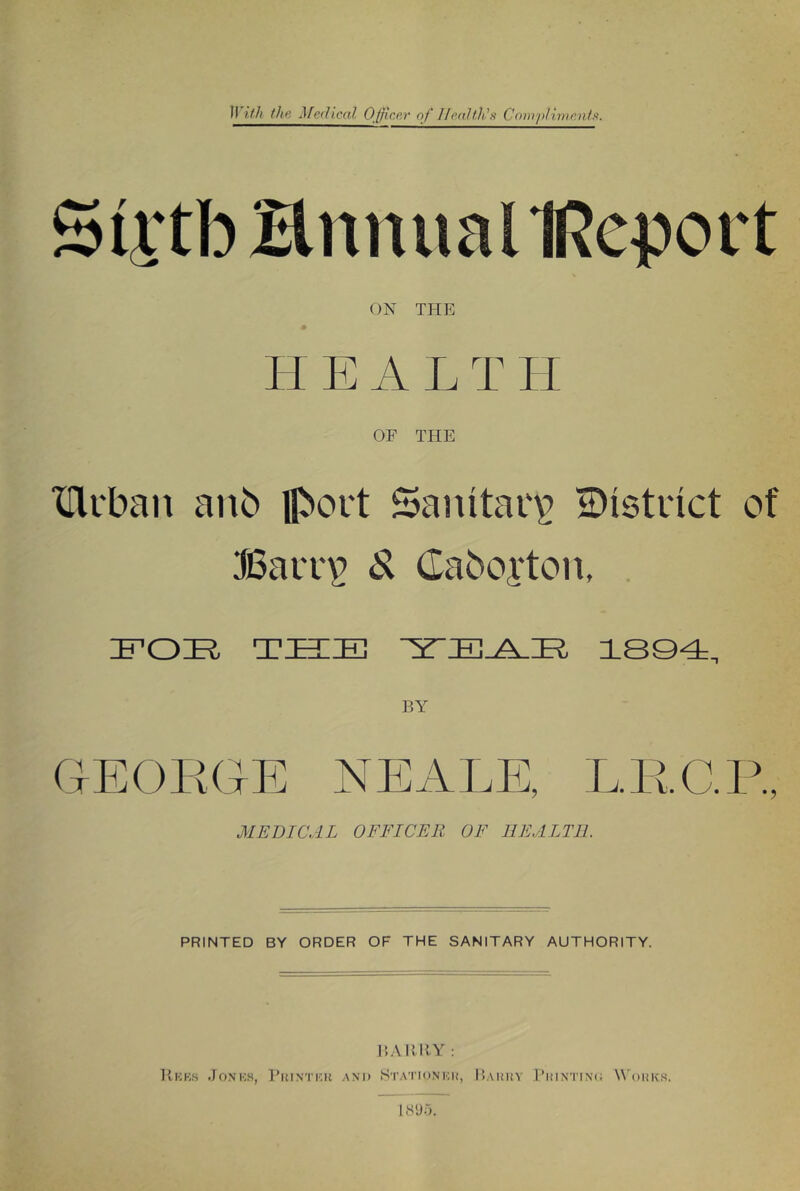 Sli'tb HnnuallRcport ON THE HEAL T H OF THE XHcban anb flbort Sanitac^ ^Distinct of Bavv^ S. Caboi‘ton, IFOE- TBIEl 1804, GEOPxGE NEALE, LRC.R, MEDICAL OFFICER OF HEALTH PRINTED BY ORDER OF THE SANITARY AUTHORITY. I’.AIMiY : Kicks Jon'ks, I’ui.ntkk and Sta’I'idnku, l)AI!liY I’lilNTINC; W’oHKS. is'jr).