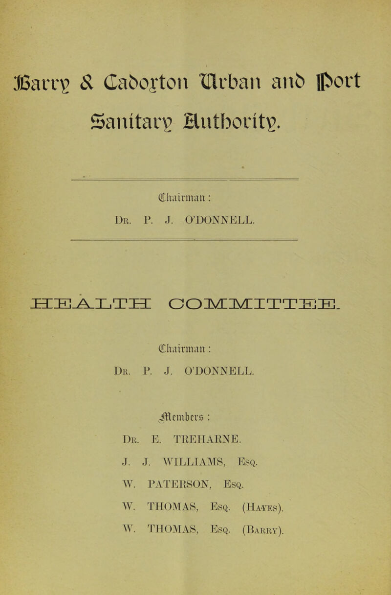 Barr\? ^ Caboi'ton Xflrban anb ll>ovt Sanitary’ Hutborit\>. oriiairman: 1)11. P. J. O’DONNELL. ebzeJ^lte: c(D1s/lis/lxtt:h]:e]. (Ilhiiivmau: Dr. P. J. O’DONNELL. embers : Dr. E. TKEHARNE. J. J. WILLIAMS, Esq. AV. PATERSON, Esq. AV. THOMAS, Esq. (Hayes). AV. THOAIAS, Esq. (Parry).