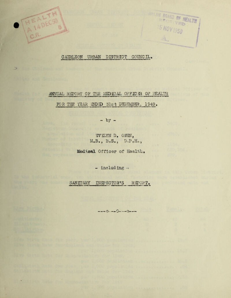 TTAt CAERLEON URBAN DISTRICT COUNCIL. ANNUAL REPORT OF THU- MEDIQAL _PIT 1C 3R OF HEALTH FOR THE YEAR ENDED Cist DECEMBER, 1949. - by - EVELYN D. OWEN, M.B., B.S., D„P.H*, Medical Officer of Health# - including - SANITARY INSPECTORS REPORT. o 0 o.