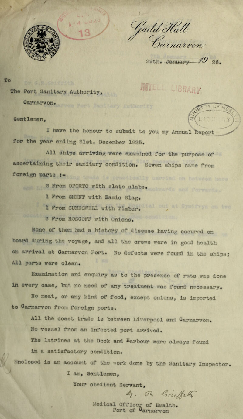 To The Port Sanitary Authority, Carnarvon. Gentlemen, / J I have the honour to oubmit to you my Annual Report ^ for the year ending 31at. December 1925. All ahipa arriving were examined for the purpose of ascertaining their sanitary condition. Seven ahip3 came from foreign parta :- 2 From OPORTO with slate slabs. 1 From GHENT with Baaic Slag. 1 From SUNDSWELL with Timber. 3 From ROSOOFF v/ith Onions. None of them had a history of disease having occurod on board during the voyage, and all the crews were in good health on arrival at Carnarvon Port. No defects were found in the ohips; All parta were clean. Examination and enquiry a3 to the presence of rats was done in every case, but no need of any treatment was found necessary. No meat, or any kind of food, except onions, is imported to Carnarvon from foreign ports. All the coast trade is between Liverpool and Carnarvon. No vessel from an infected port arrived. The latrines at the Dock and Harbour were always found in a satisfactory condition. Enclosed is an account of the work done by the Sanitary Inspector. I am. Gentlemen, Your obedient Servant, 4- CK Medical Officer of Health. Port of Carnarvon