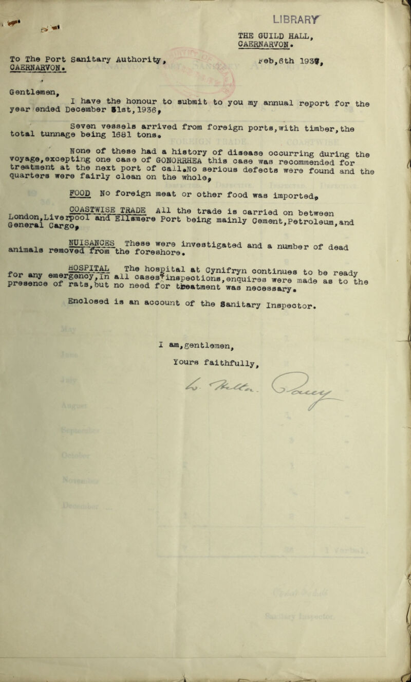 LIBRARY r> To The Port Sanitary Authority, CAERNARVON. THE GUILD HALL, CAERNARVON. feb,6th 193?, Gentlemen, I have the honour to submit to you my annual report for the year ended December fist,1936* Seven vessels arrived from foreign ports,with timber.the total tunnage being 1681 tons* None of these had a history of disease occurring during the voyage,excepting one case of GONORRHEA this case was recommended for treatment at the next port of cail.No serious defects were found and the quarters were fairly clean on the whole* FOOD No foreign meat or other food was imported* Inr., _ . COASTWISE IgADE All the trade is carried on between General ErT5^r9 por>- being mainly Cement.Petroleua,and . _ NLLj.s.ANCES_ These were investigated and a number of dead animals removed from the foreshore. aeaa HOSPITAL The hospital at Cynifryn continues fn r.aaj,. for any emergency,in all caaes*inspeotions,enquires were made as to t presence of rats,but no need for treatment was necessary. Enclosed is an account of the Sanitary Inspector. the I am,gentlemen. Yours faithfully.