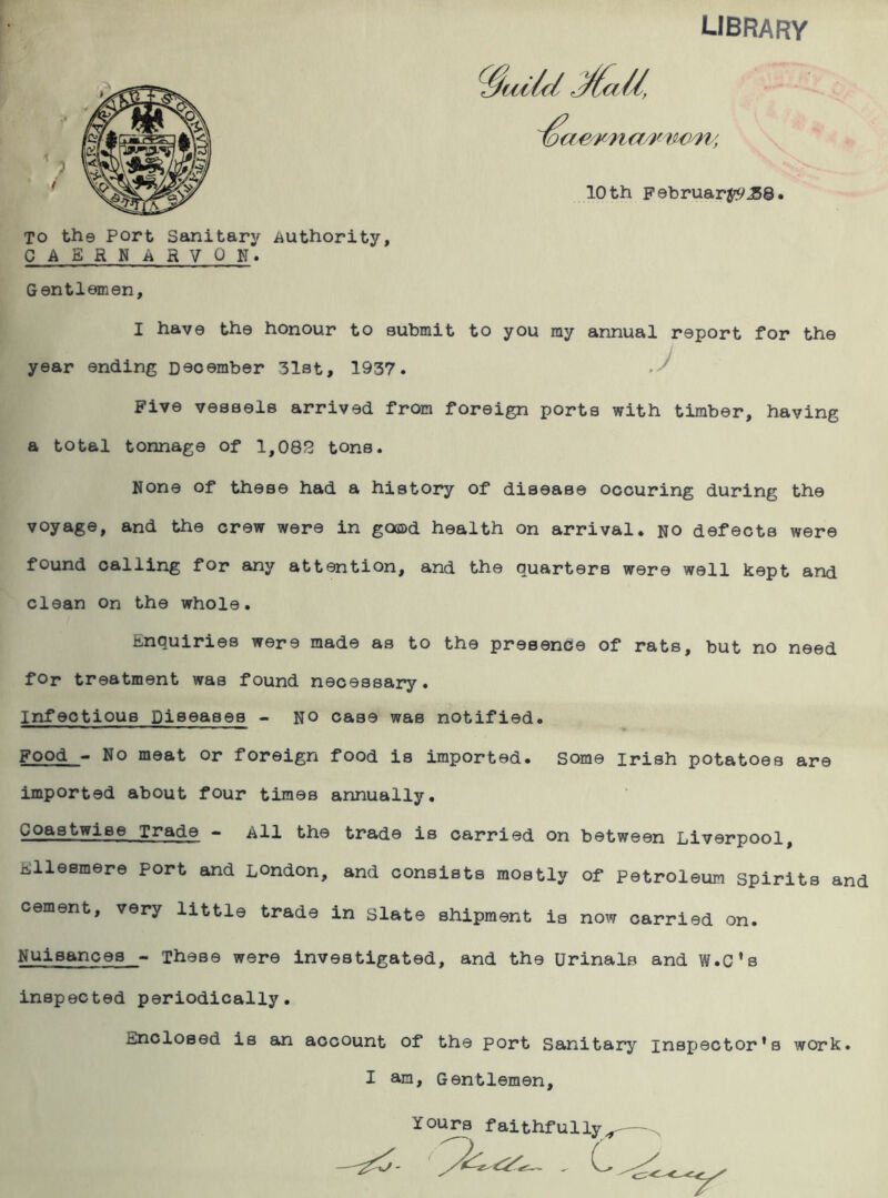 library ioc awn a/mww, 10 th February^©. To th© Port Sanitary authority, CAERNARVON. Gentlemen, I have the honour to submit to you my annual report for the year ending December 31st, 1937. Five vessels arrived from foreign ports with timber, having a total tonnage of 1,085 tons. None of these had a history of disease ocouring during the voyage, and the crew were in good health on arrival, no defects were found calling for any attention, and the quarters were well kept and clean on the whole. Enquiries were made as to the presence of rats, but no need for treatment was found necessary. Infectious Diseases - no case was notified. Food - No meat or foreign food is imported, some Irish potatoes are imported about four times annually. Coastwise Trade - All the trade is carried on between Liverpool, isllesmere port and London, and consists mostly of Petroleum spirits and cement, very little trade in slate shipment is now carried on. Nuisances - These were investigated, and the Urinals and W.C’s inspected periodically. unclosed is an account of the port Sanitary inspector's work. I am. Gentlemen, YOUr*et fo * .. t-,.*'., -i -i_