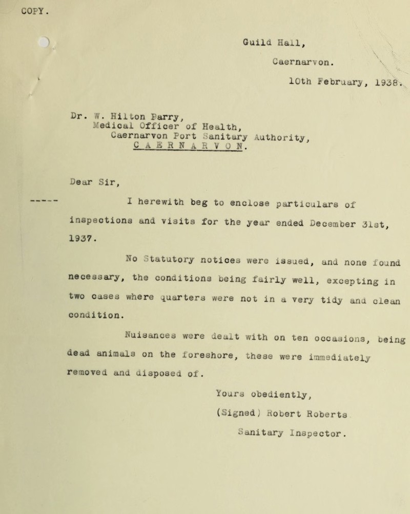 Guild Hail, Caernarvon. 10th February, 19*58. Dr. N. Hilton Parry, Medical Officer of Health, Caernarvon Port .Sanitary Authority, CaERNaRV ON. Dear Sir, I herewith beg to enclose particulars of inspections and visits for the year ended December *3lst, 19*37. No Statutory notices were issued, and none found necessary, the conditions being fairly well, excepting in two cases where quarters were not in a very tidy ana clean condition. Nuisances were dealt with on ten occasions, being dead animals on the foreshore, these were immediately removed and disposed of. fours obediently, (Signed; Robert Roberts Sanitary Inspector.