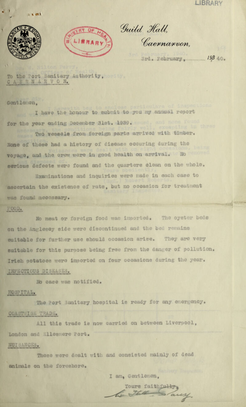 LIBRARY 1>d the ort sanitary Authority, C A A N ARVO N, Gentlemen, I have the honour to submit to you my annual report for the year ending Jog ember 3l3t. 15)39. Two veosela from foreign parte arrived with timber. None of those had a history of disease occuring during the voyage, and the crow were in good health on arrival. No serious defects were found and the quarters clean on the whole. Examinations and inquiries wore made in each case to ascertain the existence of rats, but no occasion lor treatment rus founv necessary. : 00 3. No meat or foreign food was imported. The oyster beds on the Anglesey aide were discontinued and the beu remains suitable for further use should occasion arise. They are very suitable for this puroose being free from the danger of pollution. Irish ootatoes were imported on four occasions during the year. INi ACTICAJi No case was notified. TO /.? ITAL, The Port sanitary hoepital is ready for any emergency. cca a:-i ,, All this trade ie now carried on between Liverpool, London and .lies; ere Port. NUI :.AHCAo. Those were dealt with and consisted mainly of dead uninale on the foreshore. I an, Gentle: on, Yours faith£uAiy»|