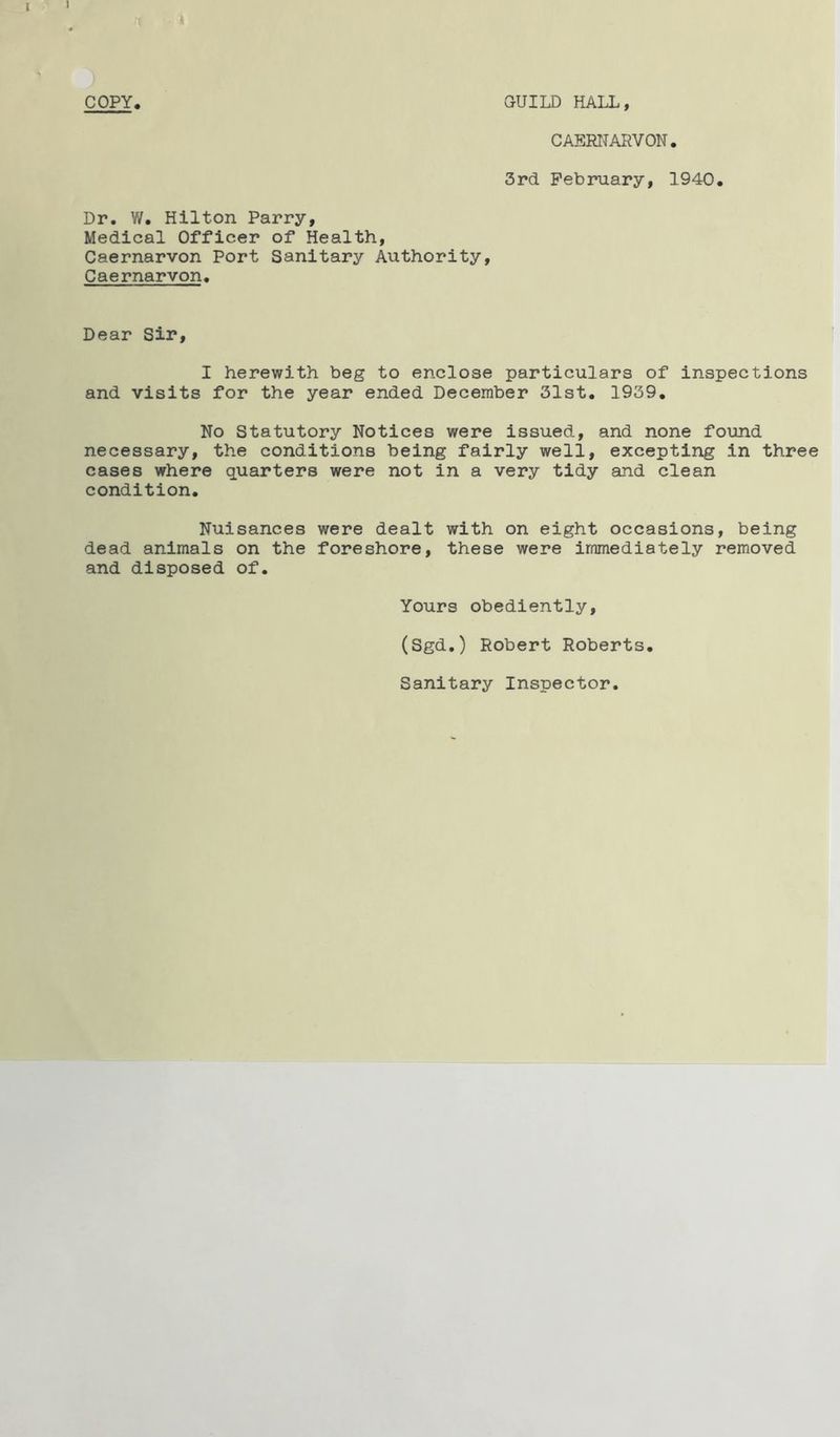 I « •X » COPY. GUILD HALL, CAERNARVON. 3rd February, 1940. Dr. W. Hilton Parry, Medical Officer of Health, Caernarvon Port Sanitary Authority, Caernarvon. Dear Sir, I herewith beg to enclose particulars of inspections and visits for the year ended December 31st. 1939. No Statutory Notices were issued, and none found necessary, the conditions being fairly well, excepting in three cases where quarters were not in a very tidy and clean condition. Nuisances were dealt with on eight occasions, being dead animals on the foreshore, these were immediately removed and disposed of. Yours obediently, (Sgd.) Robert Roberts. Sanitary Inspector.
