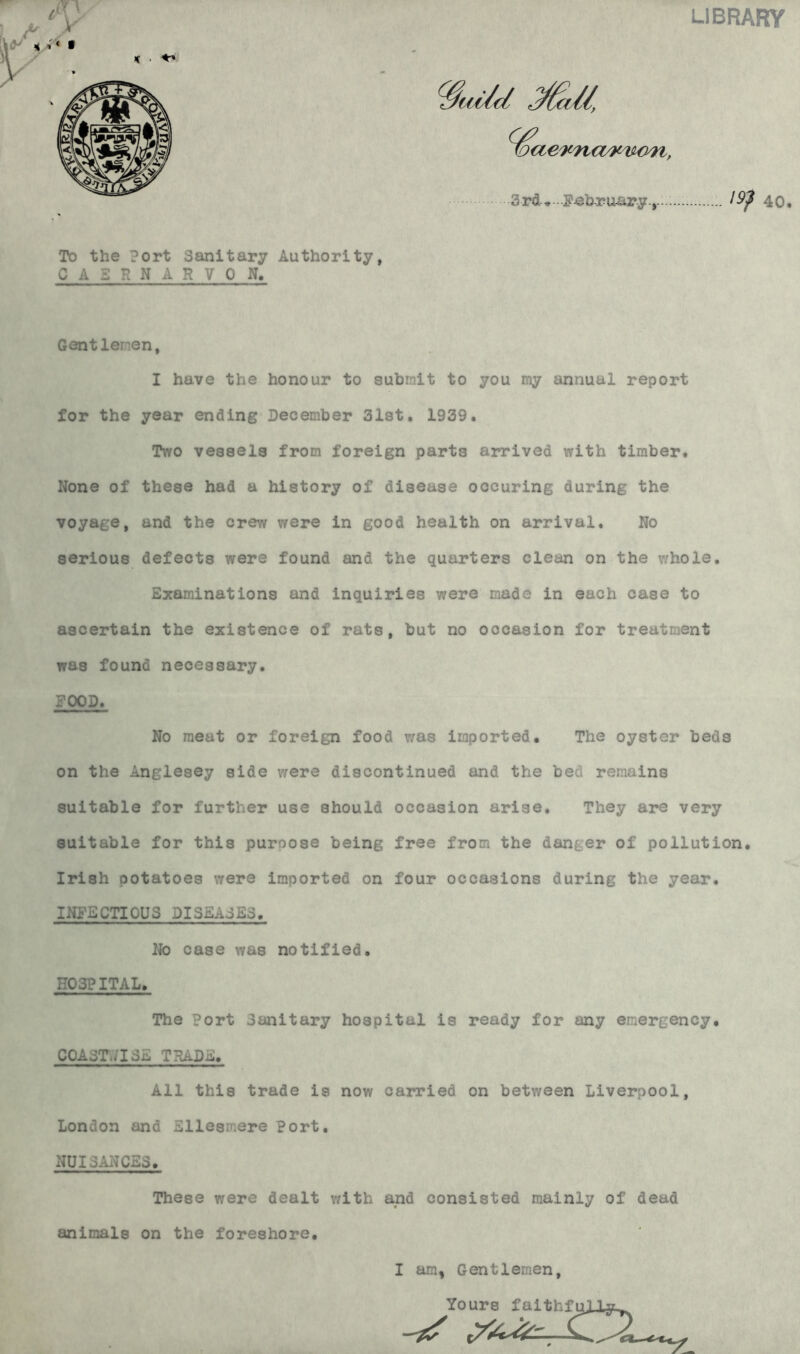 LIBRARY % aeK'na/r-uo'n, 3rd* February., \9$ 40. To the Port Sanitary Authority, CAERNARVON. Gentlemen, I have the honour to submit to you my annual report for the year ending December 31st. 1939. Two vessels from foreign parts arrived with timber. None of these had a history of disease occuring during the voyage, and the crew were in good health on arrival. No serious defects were found and the quarters clean on the whole. Examinations and inquiries were made in each case to ascertain the existence of rats, but no occasion for treatment was found necessary. FOOD. No meat or foreign food was imported. The oyster beds on the Anglesey side were discontinued and the bed remains suitable for further use should occasion arise. They are very suitable for this puroose being free from the danger of pollution. Irish potatoes were imported on four occasions during the year. INFECTIOUS DISEASES. No case was notified. HOSPITAL. The Port Sanitary hospital is ready for any emergency. COAST.,’13E TRADE. All this trade is now carried on between Liverpool, London and Ellesmere Port. NUISANCES. These were dealt with and consisted mainly of dead animals on the foreshore. I am, Gentlemen, Yours faithfully^