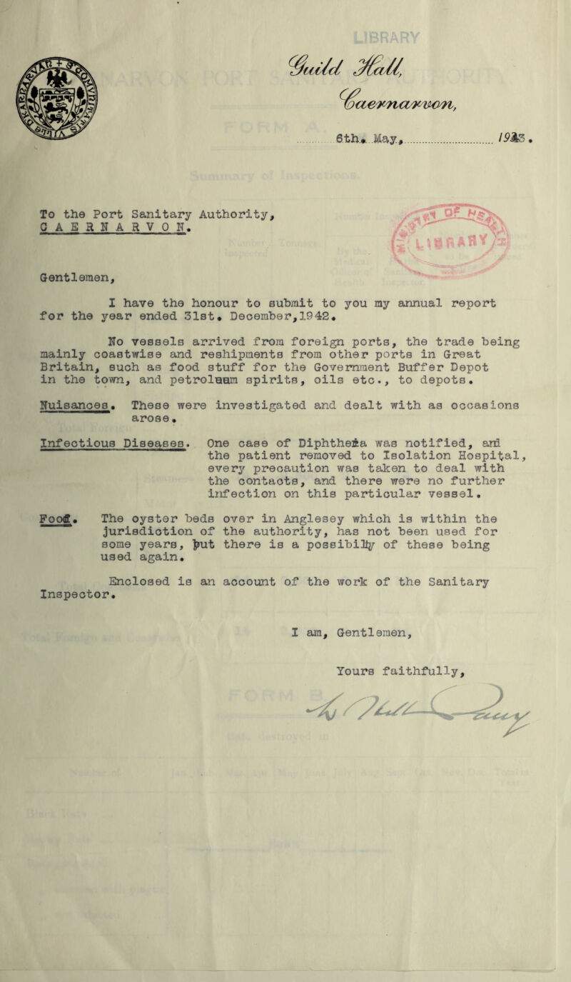 To the Port Sanitary Authority, QAERNARVQ N. Gentlemen, I have the honour to submit to you my annual report for the year ended 31st* December,1942* No vessels arrived from foreign ports, the trade being mainly coastwise and reshipments from other ports in Great Britain, such as food stuff for the Government Buffer Depot in the town, and petroluori spirits, oils etc., to depots. Nuisances. These were investigated and dealt with as occasions arose• Infectious Diseases. One case of DiphtheAa was notified, and the patient removed to Isolation Hospital, every precaution was taken to deal with the contacts, and there were no further infection on this particular vessel. Food!* The oyster beds over in Anglesey which is within the jurisdiction of the authority, has not been used for some years, fcut there is a possibility of these being used again. Enclosed is an account of the work of the Sanitary Inspector. I am. Gentlemen, Yours faithfully.