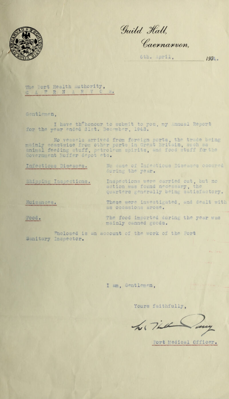 The Port Health G A ^ R N uthority, R V C ii. rntl men, I have th^honour to submit to 7011, my nnual Report for the yaar ^nd^d 31st. Pec rrb^r, 1343. No vessels arrived from foreign ports, the trade being I ‘nly coastwise from other ports in Great Britain, si ,h as animal feeding stuff, petroleum spirits, and food stuff fcrthe Government P u1f r depot etc. Infectious Diseases. las ~ ;tions. Nuisances. No case of Infectious Diseases oecured 'uring the year. Inspections were carried out, but no action was found necessary, the quarters generally being satisfactory. These were investigated, and dealt with as occasions arose. -ood. The food imported during the year was mainly canned goods. ’’nclosed is an account of Janitary Inspector. the work of the fort I am, Gentlemen, Yours faithfu1ly, ort Medical Officer