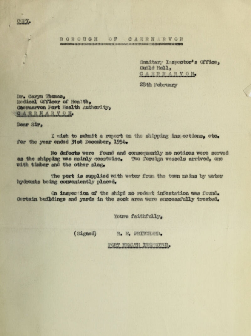 C i»X B on OOGH 0 P 0 A H ft H R V 0 R »jisaarjass to sanitary Inspector* a Jffioe, Guild Hall, o a , n ii • n v o n* 28 th Pabruugr lw* caryn Thanno, fefdioal uffloer of Heath, Caernarvon i art Health Authority, «-,*&}*li JL-JL±J!f Door .»ir. X v.iah to subcult a report on the. dil^ing ins ootlona, eto* for the year endod 31st iteoeeber* 1954* No defeats were found and oonaequently no not loos wore served as the shipping wee me inly coastline. eso foreign vcoaels arrived, coo with timber and the other dag* • tie port i» supplied with woter frori tho town rouina by water hydrants being conveniently placed* tjn lnspec ion of the ship! no rodent infestation was found* Certain buildings and yards in the sack area were s;woeoofully treated* lours faithfully* (Signed) :•* >. iwt irwMt jj, inn*