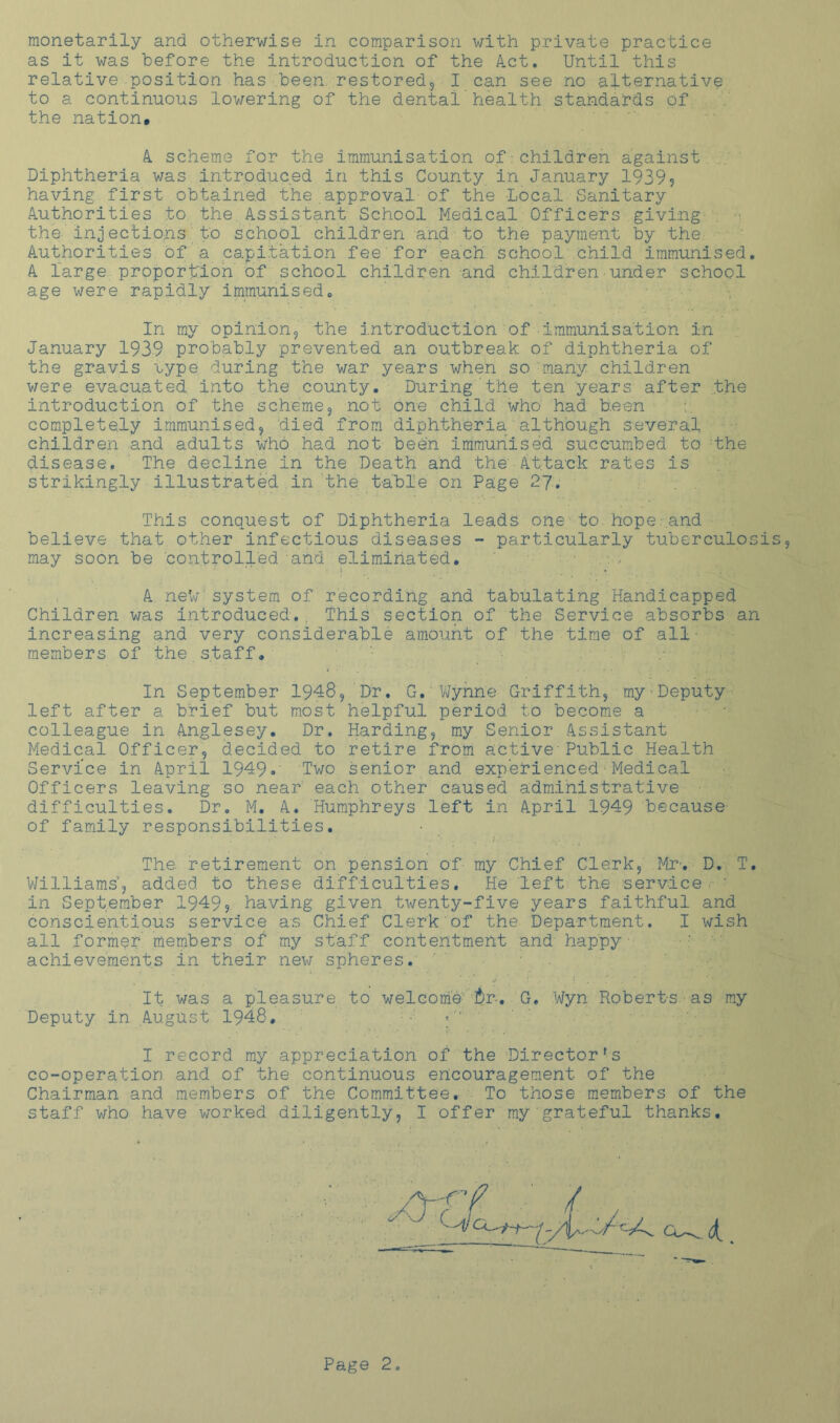 monetarily and otherwise in comparison with private practice as it was before the introduction of the Act. Until this relative position has been, restored, I can see no alternative to a continuous lowering of the dental health standards of the nation. A scheme for the immunisation of:children against Diphtheria was introduced in this County in January 1939? having first obtained the approval of the Local Sanitary Authorities to the Assistant School Medical Officers giving the injections to school children and to the payment by the Authorities of a capitation fee for each, school child immunised. A large proportion of school children and children under school age were rapidly immunised. In my opinion, the introduction of immunisation in January 1939 probably prevented an outbreak of diphtheria of the gravis type during the war years when so many children were evacuated into the county. During the ten years after the introduction of the scheme, not one child who' had been completely immunised, died from diphtheria although several children and adults Who had not been immunised succumbed to the disease. The decline in the Death and the Attack rates is strikingly illustrated in the table on Page 27. This conquest of Diphtheria leads one to hope'and believe that other infectious diseases - particularly tuberculosis, may soon be controlled and eliminated. .., . A neVr system of recording and tabulating Handicapped Children was introduced.. This section of the Service absorbs an increasing and very considerable amount of the time of all• members of the staff. In September 1948, Dr. G. ’Wynne Griffith, my•Deputy left after a brief but most helpful period to become a colleague in Anglesey. Dr. Harding, my Senior Assistant Medical Officer, decided to retire from active Public Health Service in April 1949. Two senior and experienced■Medical Officers leaving so near each other caused administrative difficulties. Dr. M. A. Humphreys left in April 1949 because' of family responsibilities. The retirement on pension of my Chief Clerk, Mr’. D. T. Williams', added to these difficulties. He left the service, in September 1949? having given twenty-five years faithful and conscientious service as Chief Clerk of the Department. I wish all former members of ray staff contentment and happy achievements in their new spheres. It was a pleasure to welcome -tr-, G. Wyn Roberts as my Deputy in August 1948, «*'' I record my appreciation of the Directorfs co-operation and of the continuous encouragement of the Chairman and members of the Committee. To those members of the staff who have worked diligently, I offer my grateful thanks.