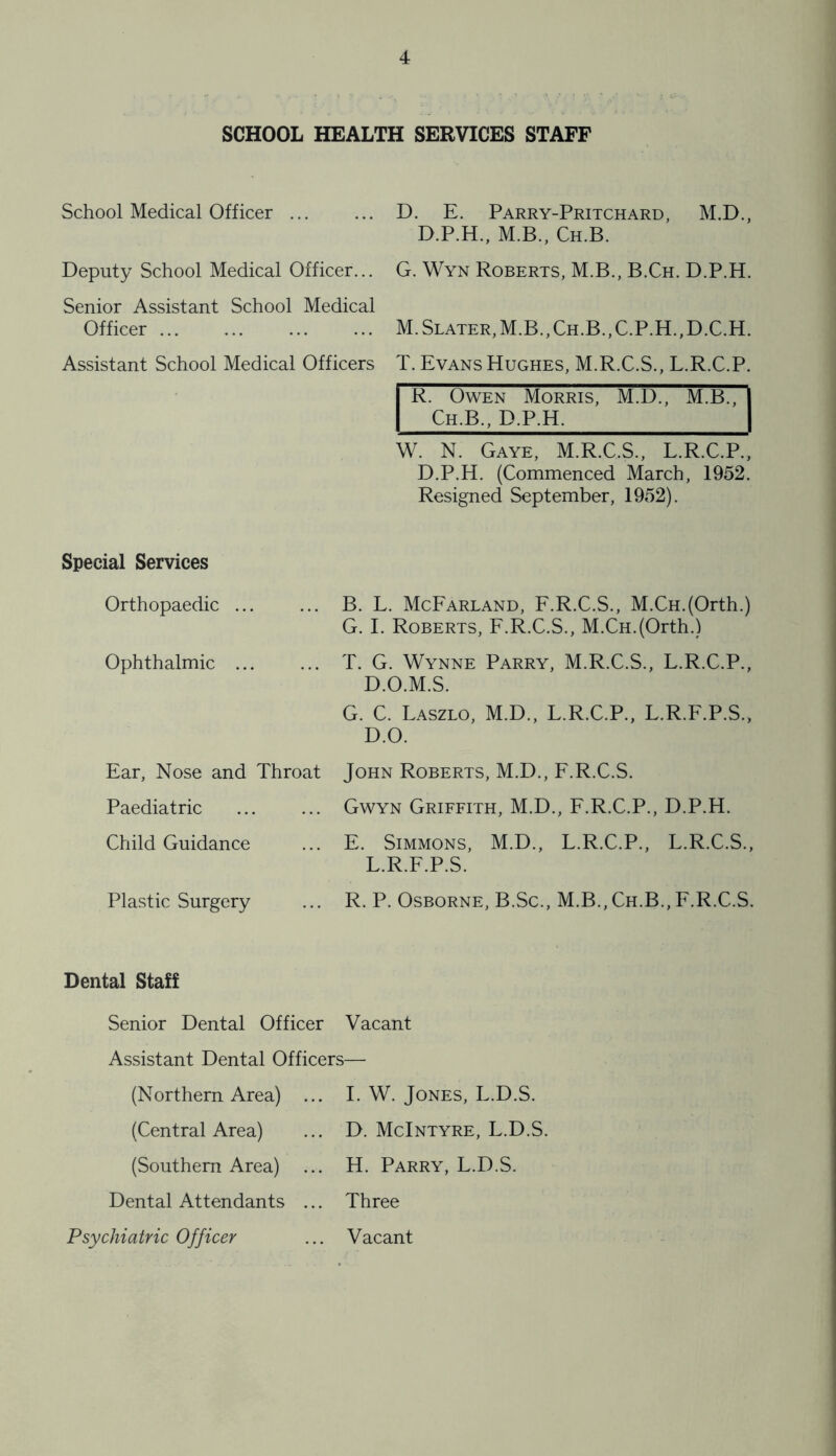 SCHOOL HEALTH SERVICES STAFF School Medical Officer ... Deputy School Medical Officer... Senior Assistant School Medical Officer ... Assistant School Medical Officers D. E. Parry-Pritchard, M.D., D.P.H., M.B., Ch.B. G. Wyn Roberts, M.B., B.Ch. D.P.H. M.Slater,M.B.,Ch.B.,C.P.H.,D.C.H. T. Evans Hughes, M.R.C.S., L.R.C.P. rI Owen Morris, M.D., M.B., Ch.B., D.P.H. W. N. Gaye, M.R.C.S., L.R.C.P., D.P.H. (Commenced March, 1952. Resigned September, 1952). Special Services Orthopaedic B. L. McEarland, E.R.C.S., M.CH.(Orth.) G. 1. Roberts, F.R.C.S., M.CH.(Orth.) Ophthalmic T. G. Wynne Parry, M.R.C.S., L.R.C.P., D.O.M.S. G. C. Laszlo, M.D., L.R.C.P., L.R.F.P.S., D.O. Ear, Nose and Throat Paediatric Child Guidance John Roberts, M.D., F.R.C.S. Gwyn Griffith, M.D., F.R.C.P., D.P.H. E. Simmons, M.D., L.R.C.P., L.R.C.S., L.R.F.P.S. Plastic Surgery R. P. Osborne, B.Sc., M.B., Ch.B., F.R.C.S. Dental Staff Senior Dental Officer Vacant Assistant Dental Officers— (Northern Area) ... 1. W. Jones, L.D.S. (Central Area) ... D. McIntyre, L.D.S. (Southern Area) ... H. Parry, L.D.S. Dental Attendants ... Three Psychiatric Officer ... Vacant