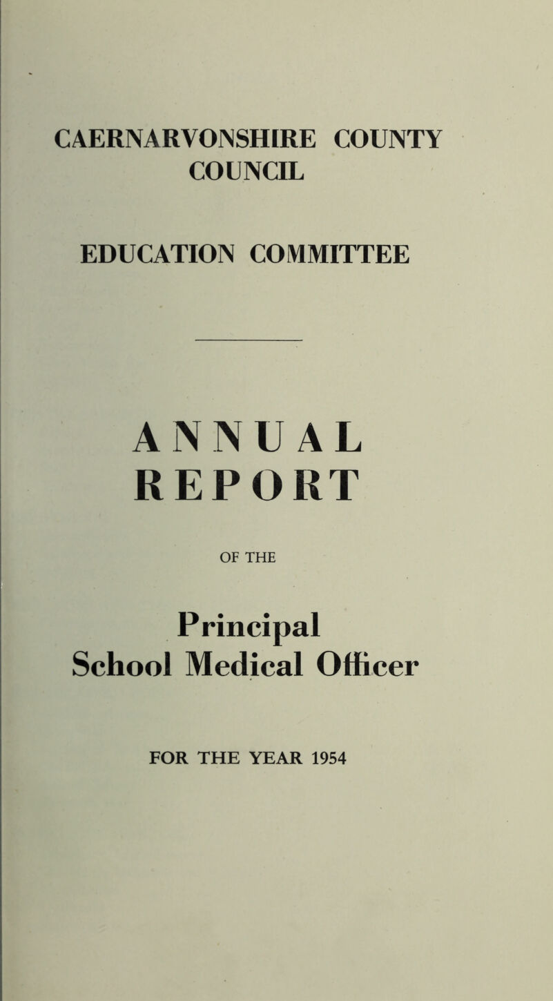 CAERNARVONSHIRE COUNTY COUNCIL EDUCATION COMMITTEE ANNUAL REPORT OF THE Principal School Medical Officer FOR THE YEAR 1954