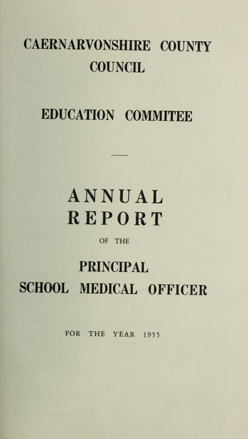 CAERNARVONSHIRE COUNTY COUNCIL EDUCATION COMMITEE ANNUAL REPORT OF THE PRINCIPAL SCHOOL MEDICAL OFFICER FOR THE YEAR 1955