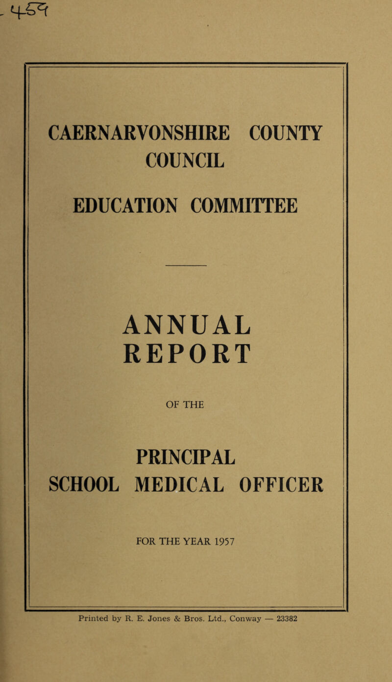 CAERNARVONSHIRE COUNTY COUNCIL EDUCATION COMMITTEE ANNUAL REPORT OF THE PRINCIPAL SCHOOL MEDICAL OFFICER FOR THE YEAR 1957 Printed by R. E, Jones & Bros. Ltd., Conway — 23382