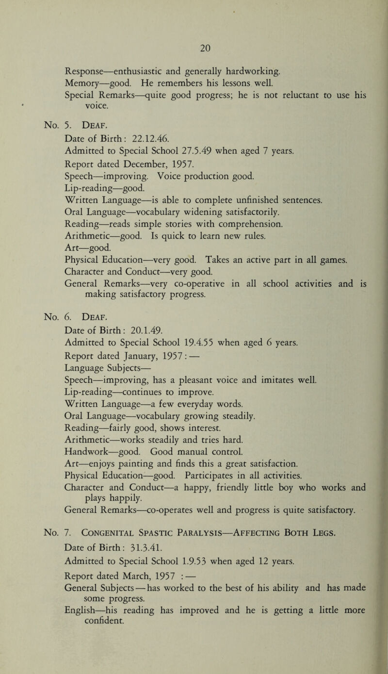 Response—enthusiastic and generally hardworking. Memory—good. He remembers his lessons well. Special Remarks—quite good progress; he is not reluctant to use his voice. No. 5. Deaf. Date of Birth : 22.12.46. Admitted to Special School 27.5.49 when aged 7 years. Report dated December, 1957. Speech—improving. Voice production good. Lip-reading—good. Written Language—is able to complete unfinished sentences. Oral Language—vocabulary widening satisfactorily. Reading—reads simple stories with comprehension. Arithmetic—good. Is quick to learn new rules. Art—good. Physical Education—very good. Takes an active part in all games. Character and Conduct—very good. General Remarks—very co-operative in all school activities and is making satisfactory progress. No. 6. Deaf. Date of Birth : 20.1.49. Admitted to Special School 19.4.55 when aged 6 years. Report dated January, 1957 : — Language Subjects— Speech—improving, has a pleasant voice and imitates well. Lip-reading—continues to improve. Written Language—a few everyday words. Oral Language—vocabulary growing steadily. Reading—fairly good, shows interest. Arithmetic—works steadily and tries hard. Handwork—good. Good manual control. Art—enjoys painting and finds this a great satisfaction. Physical Education-—good. Participates in all activities. Character and Conduct—a happy, friendly little boy who works and plays happily. General Remarks—co-operates well and progress is quite satisfactory. No. 7. Congenital Spastic Paralysis—Affecting Both Legs. Date of Birth : 31.3.41. Admitted to Special School 1.9.53 when aged 12 years. Report dated March, 1957 : — General Subjects — has worked to the best of his ability and has made some progress. English—his reading has improved and he is getting a little more confident.