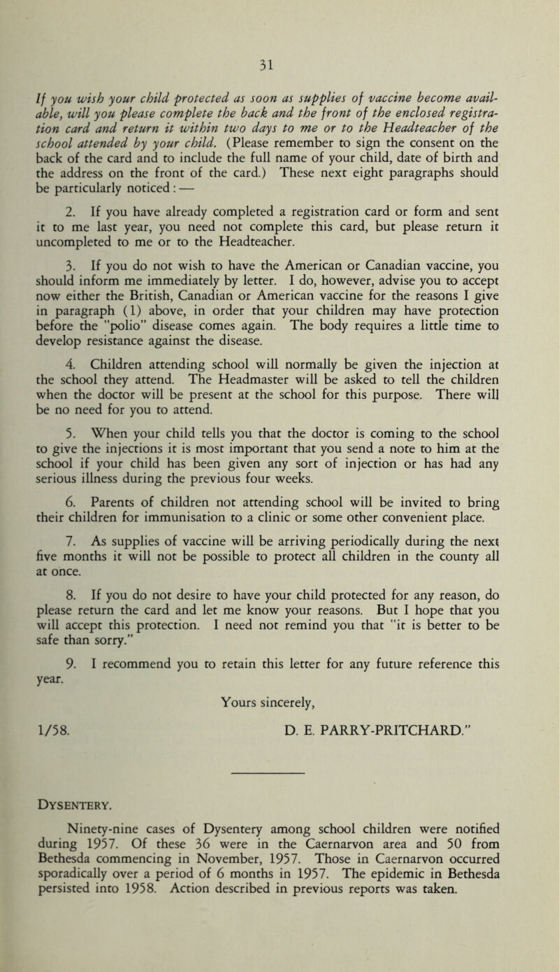 If you wish your child protected as soon as supplies of vaccine become avail- able, will you please complete the back and the front of the enclosed registra- tion card and return it within two days to me or to the Headteacher of the school attended by your child. (Please remember to sign the consent on the back of the card and to include the full name of your child, date of birth and the address on the front of the card.) These next eight paragraphs should be particularly noticed : — 2. If you have already completed a registration card or form and sent it to me last year, you need not complete this card, but please return it uncompleted to me or to the Headteacher. 3. If you do not wish to have the American or Canadian vaccine, you should inform me immediately by letter. 1 do, however, advise you to accept now either the British, Canadian or American vaccine for the reasons I give in paragraph (1) above, in order that your children may have protection before the polio” disease comes again. The body requires a little time to develop resistance against the disease. 4. Children attending school will normally be given the injection at the school they attend. The Headmaster will be asked to tell the children when the doctor will be present at the school for this purpose. There will be no need for you to attend. 5. When your child tells you that the doctor is coming to the school to give the injections it is most important that you send a note to him at the school if your child has been given any sort of injection or has had any serious illness during the previous four weeks. 6. Parents of children not attending school will be invited to bring their children for immunisation to a clinic or some other convenient place. 7. As supplies of vaccine will be arriving periodically during the next five months it will not be possible to protect all children in the county all at once. 8. If you do not desire to have your child protected for any reason, do please return the card and let me know your reasons. But I hope that you will accept this protection. I need not remind you that it is better to be safe than sorry.” 9. I recommend you to retain this letter for any future reference this year. Yours sincerely, 1/58. D. E. PARRY-PRITCHARD.” Dysentery. Ninety-nine cases of Dysentery among school children were notified during 1957. Of these 36 were in the Caernarvon area and 50 from Bethesda commencing in November, 1957. Those in Caernarvon occurred sporadically over a period of 6 months in 1957. The epidemic in Bethesda persisted into 1958. Action described in previous reports was taken.