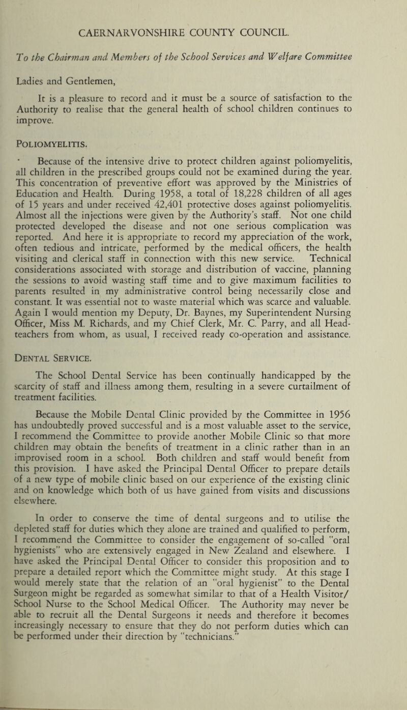 To the Chairman and Members of the School Services and Welfare Committee Ladies and Gentlemen, It is a pleasure to record and it must be a source of satisfaction to the Authority to realise that the general health of school children continues to improve. Poliomyelitis. Because of the intensive drive to protect children against poliomyelitis, all children in the prescribed groups could not be examined during the year. This concentration of preventive effort was approved by the Ministries of Education and Health. During 1958, a total of 18,228 children of all ages of 15 years and under received 42,401 protective doses against poliomyelitis. Almost all the injections were given by the Authority’s staff. Not one child protected developed the disease and not one serious complication was reported. And here it is appropriate to record my appreciation of the work, often tedious and intricate, performed by the medical officers, the health visiting and clerical staff in connection with this new service. Technical considerations associated with storage and distribution of vaccine, planning the sessions to avoid wasting staff time and to give maximum facilities to parents resulted in my administrative control being necessarily close and constant. It was essential not to waste material which was scarce and valuable. Again I would mention my Deputy, Dr. Baynes, my Superintendent Nursing Officer, Miss M. Richards, and my Chief Clerk, Mr. C. Parry, and all Head- teachers from whom, as usual, I received ready co-operation and assistance. Dental Service. The School Dental Service has been continually handicapped by the scarcity of staff and illness among them, resulting in a severe curtailment of treatment facilities. Because the Mobile Dental Clinic provided by the Committee in 1956 has undoubtedly proved successful and is a most valuable asset to the service, I recommend the Committee to provide another Mobile Clinic so that more children may obtain the benefits of treatment in a clinic rather than in an improvised room in a school. Both children and staff would benefit from this provision. I have asked the Principal Dental Officer to prepare details of a new type of mobile clinic based on our experience of the existing clinic and on knowledge which both of us have gained from visits and discussions elsewhere. In order to conserve the time of dental surgeons and to utilise the depleted staff for duties which they alone are trained and qualified to perform, I recommend the Committee to consider the engagement of so-called oral hygienists” who are extensively engaged in New Zealand and elsewhere. I have asked the Principal Dental Officer to consider this proposition and to prepare a detailed report which the Committee might study. At this stage I would merely state that the relation of an oral hygienist” to the Dental Surgeon might be regarded as somewhat similar to that of a Health Visitor/ School Nurse to the School Medical Officer. The Authority may never be able to recruit all the Dental Surgeons it needs and therefore it becomes increasingly necessary to ensure that they do not perform duties which can be performed under their direction by technicians.”