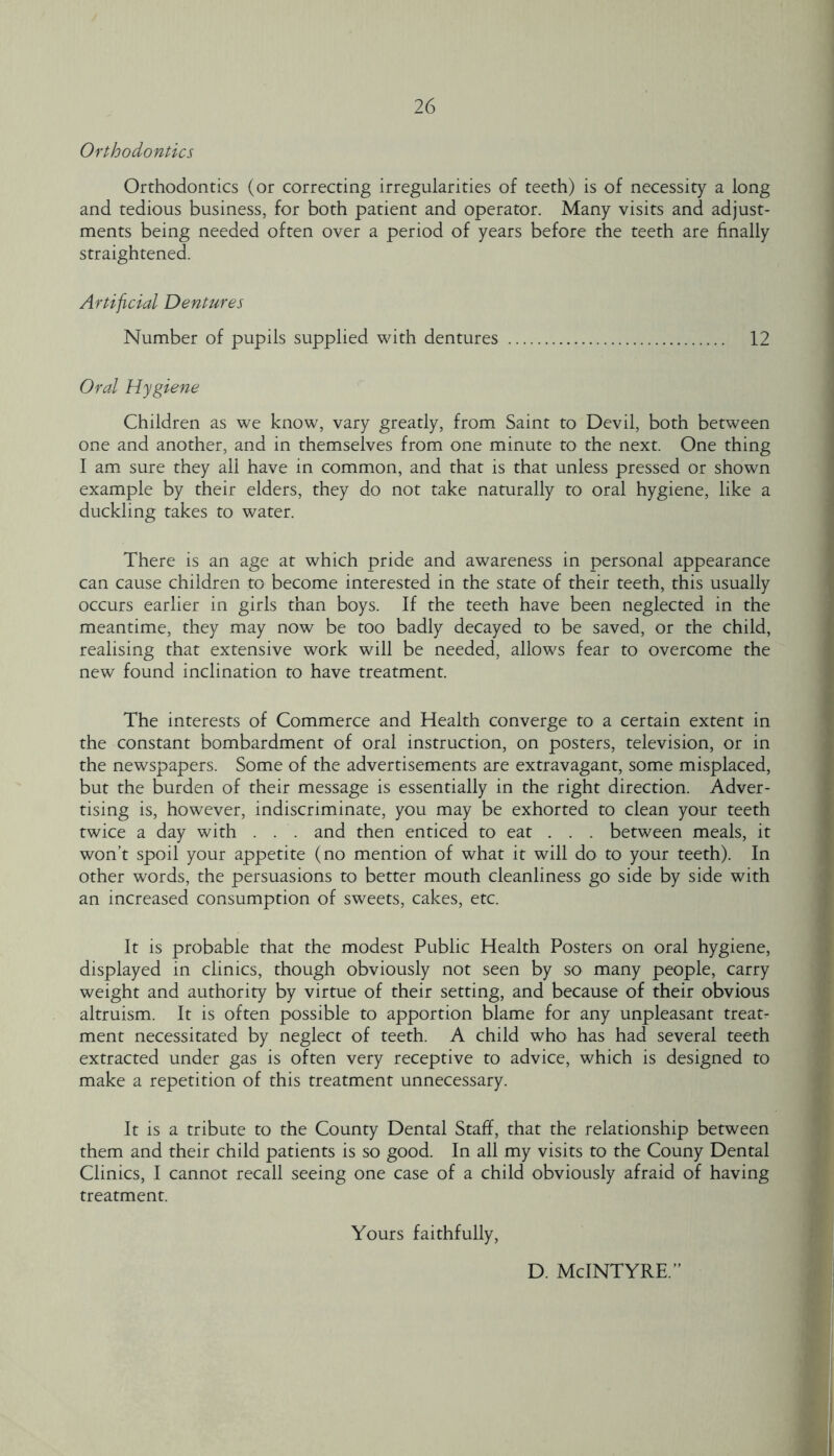 Orthodontics Orthodontics (or correcting irregularities of teeth) is of necessity a long and tedious business, for both patient and operator. Many visits and adjust- ments being needed often over a period of years before the teeth are finally straightened. Artificial Dentures Number of pupils supplied with dentures 12 Oral Hygiene Children as we know, vary greatly, from Saint to Devil, both between one and another, and in themselves from one minute to the next. One thing I am sure they all have in common, and that is that unless pressed or shown example by their elders, they do not take naturally to oral hygiene, like a duckling takes to water. There is an age at which pride and awareness in personal appearance can cause children to become interested in the state of their teeth, this usually occurs earlier in girls than boys. If the teeth have been neglected in the meantime, they may now be too badly decayed to be saved, or the child, realising that extensive work will be needed, allows fear to overcome the new found inclination to have treatment. The interests of Commerce and Health converge to a certain extent in the constant bombardment of oral instruction, on posters, television, or in the newspapers. Some of the advertisements are extravagant, some misplaced, but the burden of their message is essentially in the right direction. Adver- tising is, however, indiscriminate, you may be exhorted to clean your teeth twice a day with . . . and then enticed to eat . . . between meals, it won’t spoil your appetite (no mention of what it will do to your teeth). In other words, the persuasions to better mouth cleanliness go side by side with an increased consumption of sweets, cakes, etc. It is probable that the modest Public Health Posters on oral hygiene, displayed in clinics, though obviously not seen by so many people, carry weight and authority by virtue of their setting, and because of their obvious altruism. It is often possible to apportion blame for any unpleasant treats ment necessitated by neglect of teeth. A child who has had several teeth extracted under gas is often very receptive to advice, which is designed to make a repetition of this treatment unnecessary. It is a tribute to the County Dental Staff, that the relationship between them and their child patients is so good. In all my visits to the Couny Dental Clinics, I cannot recall seeing one case of a child obviously afraid of having treatment. Yours faithfully. d. McIntyre.”